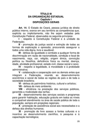 TÍTULO III
               DA ORGANIZAÇÃO ESTADUAL
                       Capítulo I
                  DISPOSIÇÕES GERAIS

       Art. 14. O Estado do Ceará, pessoa jurídica de direito
público interno, exerce em seu território as competências que,
explícita ou implicitamente, não lhe sejam vedadas pela
Constituição Federal, observados os seguinte princípios:
       I - respeito à Constituição Federal e à unidade da
Federação;
       II - promoção da justiça social e extinção de todas as
formas de exploração e opressão, procurando assegurar a
todos uma vida digna, livre e saudável;
       III - defesa da igualdade e combate a qualquer forma de
discriminação em razão de nacionalidade, condição e local de
nascimento, raça, cor, religião, origem étnica, convicção
política ou filosófica, deficiência física ou mental, doença,
idade, atividade profissional, estado civil, classe social e sexo;
       IV - respeito à legalidade, à moralidade e à probidade
administrativa;
       V - colaboração e cooperação com os demais entes que
integram a Federação, visando ao desenvolvimento
econômico e social de todas as regiões do país e de toda a
sociedade brasileira;
       VI - defesa do patrimônio histórico, cultural e artístico;
       VII - defesa do meio ambiente;
       VIII - eficiência na prestação dos serviços públicos,
garantida a modicidade das tarifas;
       IX - desenvolvimento dos serviços sociais e programas
para garantir habitação, educação gratuita em todos os níveis
e compatível atendimento na área de saúde pública de toda a
população, sempre em projeções regionais;
       X - prestação de assistência social aos necessitados e a
defesa dos direitos humanos;
       XI - promoção do livre acesso a fontes culturais e o
incentivo ao desenvolvimento científico, à pesquisa e à
capacitação tecnológica;
                                                               29
 