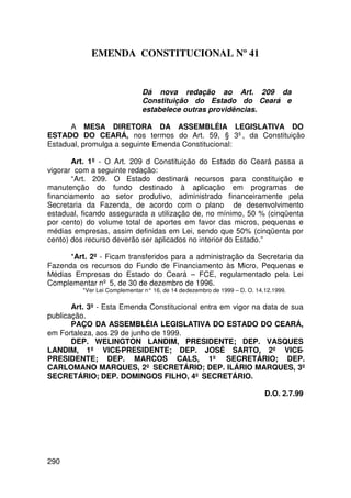 EMENDA CONSTITUCIONAL Nº 41


                               Dá nova redação ao Art. 209 da
                               Constituição do Estado do Ceará e
                               estabelece outras providências.

      A MESA DIRETORA DA ASSEMBLÉIA LEGISLATIVA DO
ESTADO DO CEARÁ, nos termos do Art. 59, § 3º, da Constituição
Estadual, promulga a seguinte Emenda Constitucional:

       Art. 1º - O Art. 209 d Constituição do Estado do Ceará passa a
vigorar com a seguinte redação:
       “Art. 209. O Estado destinará recursos para constituição e
manutenção do fundo destinado à aplicação em programas de
financiamento ao setor produtivo, administrado financeiramente pela
Secretaria da Fazenda, de acordo com o plano de desenvolvimento
estadual, ficando assegurada a utilização de, no mínimo, 50 % (cinqüenta
por cento) do volume total de aportes em favor das micros, pequenas e
médias empresas, assim definidas em Lei, sendo que 50% (cinqüenta por
cento) dos recurso deverão ser aplicados no interior do Estado.”

      *Art. 2º - Ficam transferidos para a administração da Secretaria da
Fazenda os recursos do Fundo de Financiamento às Micro, Pequenas e
Médias Empresas do Estado do Ceará – FCE, regulamentado pela Lei
Complementar nº 5, de 30 de dezembro de 1996.
          *Ver Lei Complementar n° 16, de 14 de dezembro de 1999 – D. O. 14.12.1999.

       Art. 3º - Esta Emenda Constitucional entra em vigor na data de sua
publicação.
       PAÇO DA ASSEMBLÉIA LEGISLATIVA DO ESTADO DO CEARÁ,
em Fortaleza, aos 29 de junho de 1999.
       DEP. WELINGTON LANDIM, PRESIDENTE; DEP. VASQUES
LANDIM, 1º VICE-PRESIDENTE; DEP. JOSÉ SARTO, 2º VICE-
PRESIDENTE; DEP. MARCOS CALS, 1º SECRETÁRIO; DEP.
CARLOMANO MARQUES, 2º SECRETÁRIO; DEP. ILÁRIO MARQUES, 3º
SECRETÁRIO; DEP. DOMINGOS FILHO, 4º SECRETÁRIO.

                                                                            D.O. 2.7.99




290
 