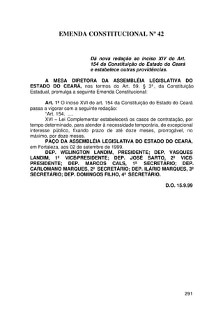 EMENDA CONSTITUCIONAL Nº 42


                           Dá nova redação ao inciso XIV do Art.
                           154 da Constituição do Estado do Ceará
                           e estabelece outras providências.

      A MESA DIRETORA DA ASSEMBLÉIA LEGISLATIVA DO
ESTADO DO CEARÁ, nos termos do Art. 59, § 3º, da Constituição
Estadual, promulga a seguinte Emenda Constitucional:

       Art. 1º O inciso XVI do art. 154 da Constituição do Estado do Ceará
passa a vigorar com a seguinte redação:
       “Art. 154. ....
       XVI – Lei Complementar estabelecerá os casos de contratação, por
tempo determinado, para atender à necessidade temporária, de excepcional
interesse público, fixando prazo de até doze meses, prorrogável, no
máximo, por doze meses.
       PAÇO DA ASSEMBLÉIA LEGISLATIVA DO ESTADO DO CEARÁ,
em Fortaleza, aos 02 de setembro de 1999.
       DEP. WELINGTON LANDIM, PRESIDENTE; DEP. VASQUES
LANDIM, 1º VICE-PRESIDENTE; DEP. JOSÉ SARTO, 2º VICE-
PRESIDENTE; DEP. MARCOS CALS, 1º SECRETÁRIO; DEP.
CARLOMANO MARQUES, 2º SECRETÁRIO; DEP. ILÁRIO MARQUES, 3º
SECRETÁRIO; DEP. DOMINGOS FILHO, 4º SECRETÁRIO.

                                                            D.O. 15.9.99




                                                                     291
 