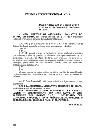 EMENDA CONSTITUCIONAL Nº 43


                           Altera a redação do § 2º e alínea “a” do §
                           4º do art. 47 da Constituição do Estado
                           do Ceará.

      A MESA DIRETORA DA ASSEMBLÉIA LEGISLATIVA DO
ESTADO DO CEARÁ, nos termos do Art. 59, § 3º, da Constituição
Estadual, promulga a seguinte Emenda Constitucional:

       Art. 1º O § 2º e alínea “a” do § 4º do Art. 47 da Constituição do
Estado do Ceará passarão a vigorar com as seguintes redações:
       “Art. 47. ....
       § 1º ...
       § 2º No primeiro ano da legislatura, serão realizadas sessões
preparatórias, a partir de primeiro de fevereiro, para a posse dos Deputados
diplomados e eleição da Mesa Diretoria, com mandato de dois anos,
admitida a recondução ao mesmo cargo para o período imediato, vedada a
reeleição, para mais de um mandato, mesmo que na legislatura
imediatamente subseqüente.
       § 3º ...
       § 4º ...
       a) seus membros serão eleitos na última reunião de cada Sessão
Legislativa ordinária, admitida a recondução para o posterior período de
recesso.”

       Art. 2º Esta Emenda Constitucional entrará em vigor na data de sua
publicação.
       PAÇO DA ASSEMBLÉIA LEGISLATIVA DO ESTADO DO CEARÁ,
em Fortaleza, aos 14 de outubro de 1999.
       DEP. WELINGTON LANDIM, PRESIDENTE; DEP. VASQUES
LANDIM, 1º VICE-PRESIDENTE; DEP. JOSÉ SARTO, 2º VICE-
PRESIDENTE; DEP. MARCOS CALS, 1º SECRETÁRIO; DEP.
CARLOMANO MARQUES, 2º SECRETÁRIO; DEP. ILÁRIO MARQUES, 3º
SECRETÁRIO; DEP. DOMINGOS FILHO, 4º SECRETÁRIO.

                                                             D.O. 20.10.99




292
 