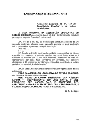 EMENDA CONSTITUCIONAL Nº 44


                          Acrescenta parágrafo ao art. 169 da
                          Constituição Estadual e dá outras
                          providências.

      A MESA DIRETORA DA ASSEMBLÉIA LEGISLATIVA DO
ESTADO DO CEARÁ, nos termos do art. 59, § 3º, da Constituição Estadual,
promulga a seguinte Emenda Constitucional:

       Art. 1º Fica o art. 169 da Constituição Estadual acrescido de um
segundo parágrafo, alterado para parágrafo primeiro o atual parágrafo
único, passando a vigorar com a seguinte redação:
       “Art. 169. ...
       §1º ...
       §2º Sendo a direção máxima da entidade representativa de classe
exercida por colegiado, a garantia prevista no caput deste artigo será
exercido no mínimo por 02 de seus membros, acrescido de mais 01
representante por cada 1000 servidores em atividade, não podendo
ultrapassar a 05 membros, devidamente indicados, permitindo o rodízio
periódico ou substituição da indicação.”

       Art. 2º Esta Emenda Constitucional entrará em vigor na data de sua
publicação.
       PAÇO DA ASSEMBLÉIA LEGISLATIVA DO ESTADO DO CEARÁ,
em Fortaleza, 28 de dezembro de 2000.
       DEP. WELINGTON LANDIM, PRESIDENTE; DEP. VASQUES
LANDIM, 1º VICE-PRESIDENTE; DEP. JOSÉ SARTO, 2º VICE-
PRESIDENTE; DEP. MARCOS CALS, 1º SECRETÁRIO; DEP.
CARLOMANO MARQUES, 2º SECRETÁRIO; DEP. ILÁRIO MARQUES, 3º
SECRETÁRIO; DEP. DOMINGOS FILHO, 4º SECRETÁRIO.

                                                         D. O. 4.1.2001




                                                                    293
 