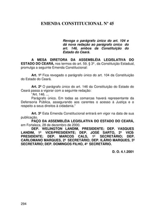 EMENDA CONSTITUCIONAL Nº 45


                           Revoga o parágrafo único do art. 104 e
                           dá nova redação ao parágrafo único do
                           art. 146, ambos da Constituição do
                           Estado do Ceará.

      A MESA DIRETORA DA ASSEMBLÉIA LEGISLATIVA DO
ESTADO DO CEARÁ, nos termos do art. 59, § 3º, da Constituição Estadual,
promulga a seguinte Emenda Constitucional:

       Art. 1º Fica revogado o parágrafo único do art. 104 da Constituição
do Estado do Ceará.

       Art. 2º O parágrafo único do art. 146 da Constituição do Estado do
Ceará passa a vigorar com a seguinte redação:
       “Art. 146. ...
       Parágrafo único. Em todas as comarcas haverá representante da
Defensoria Pública, assegurando aos carentes o acesso à Justiça e o
respeito a seus direitos à cidadania.”

       Art. 3º Esta Emenda Constitucional entrará em vigor na data de sua
publicação.
       PAÇO DA ASSEMBLÉIA LEGISLATIVA DO ESTADO DO CEARÁ,
em Fortaleza, 28 de dezembro de 2000.
       DEP. WELINGTON LANDIM, PRESIDENTE; DEP. VASQUES
LANDIM, 1º VICE-PRESIDENTE; DEP. JOSÉ SARTO, 2º VICE-
PRESIDENTE; DEP. MARCOS CALS, 1º SECRETÁRIO; DEP.
CARLOMANO MARQUES, 2º SECRETÁRIO; DEP. ILÁRIO MARQUES, 3º
SECRETÁRIO; DEP. DOMINGOS FILHO, 4º SECRETÁRIO.

                                                           D. O. 4.1.2001




294
 