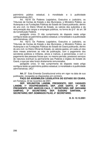 patrimônio público estadual, à moralidade e à publicidade
administrativas.(AC)
       Art. 162-B Os Poderes Legislativo, Executivo e Judiciário, os
Tribunais de Contas do Estado e dos Municípios, o Ministério Público, as
Autarquias e as Fundações Públicas do Estado do Ceará publicarão, dentro
do ano civil, no Diário Oficial do Estado, os valores dos subsídios e da
remuneração dos cargos e empregos públicos, na forma do § 6° do art. 39
da Constituição Federal.
       parágrafo único. O não cumprimento do disposto neste artigo
configura lesão ao patrimônio público estadual, à moralidade e à publicidade
administrativas. (AC)
       Art. 162-C Os Poderes Legislativo, Executivo e Judiciário, os
Tribunais de Contas do Estado e dos Municípios, o Ministério Público, as
Autarquias e as Fundações Públicas do Estado do Ceará publicarão, dentro
do ano civil, no Diário Oficial do Estado, os valores gastos, em cada um dos
doze meses anteriores ao mês de publicação, com o pagamento dos
servidores públicos e militares, ativos e inativos, e pensionistas, e com o
pagamento das pessoas físicas que, no mesmo período, prestaram serviços
de natureza eventual ou permanente aos Poderes e órgãos do Estado do
Ceará, e que por eles foram diretamente remunerados.
       parágrafo único. O não cumprimento do disposto neste artigo
configura lesão ao patrimônio público estadual, à moralidade e à publicidade
administrativas. (AC)”

       Art. 2° Esta Emenda Constitucional entra em vigor na data de sua
publicação, revogadas as disposições em contrário.
       PAÇO DA ASSEMBLÉIA LEGISLATIVA DO ESTADO DO CEARÁ,
em Fortaleza, 22 de novembro de 2001.
       DEP. WELINGTON LANDIM, PRESIDENTE; DEP. VASQUES
LANDIM, 1º VICE-PRESIDENTE; DEP. JOSÉ SARTO, 2º VICE-
PRESIDENTE; DEP. MARCOS CALS, 1º SECRETÁRIO; DEP. GIOVANNI
SAMPAIO, 2º SECRETÁRIO; DEP. EUDORO SANTANA, 3º
SECRETÁRIO; DEP. DOMINGOS FILHO, 4º SECRETÁRIO.

                                                          D. O. 12.12.2001




296
 