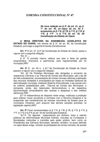 EMENDA CONSTITUCIONAL Nº 47


                           Dá nova redação ao § 3º do art. 41, ao §
                           1º do art. 42, ao caput do art. 42 e
                           acrescenta os § 1ºA, § 1ºB, § 1ºC, § 1ºD, §
                           1ºE, § 1ºF     e § 1ºG ao art. 42, da
                           Constituição do Estado do Ceará.

      A MESA DIRETORA DA ASSEMBLÉIA LEGISLATIVA DO
ESTADO DO CEARÁ, nos termos do § 3º, do art. 59, da Constituição
Estadual, promulga a seguinte Emenda Constitucional:

       Art. 1º O art. 41, § 3º da Constituição do Estado do Ceará, passa a
vigorar com a seguinte redação:
       Art. 41 ...
       § 3º O controle interno relativo aos atos e fatos da gestão
orçamentária, financeira e patrimonial, será regulamentada por lei
municipal.(NR)

        Art. 2º O art. 42 e o §1º da Constituição do Estado do Ceará
passam a vigorar com a seguinte redação:
        Art. 42 Os Prefeitos Municipais são obrigados a enviarem às
respectivas Câmaras e ao Tribunal de Contas dos Municípios, até o dia 30
do mês subseqüente, as prestações de contas mensais relativas à aplicação
dos recursos recebidos e arrecadados por todas as Unidades Gestoras da
administração municipal, mediante Sistema Informatizado, e de acordo com
os critérios estabelecidos pelo Tribunal de Contas dos Municípios, e
composta, ainda, dos balancetes demonstrativos e da respectiva
documentação comprobatória das receitas e despesas e dos créditos
adicionais.(NR)
        §1º A inobservância do disposto neste artigo, implicará a proibição
para realizar novos convênios e contratos com o Governo Estadual e na
suspensão das transferências de receitas voluntárias do Estado para os
municípios infratores, sem prejuízo das demais sanções previstas na
legislação vigente.(NR)

       Art. 3º Ficam acrescentados os § 1ºA, § 1ºB, § 1º , § 1ºD, § 1ºE, §
                                                        C
1ºF, § 1ºG e § 2ºA ao art. 42 da Constituição Estadual.
       §1ºA Os Agentes responsáveis por dinheiro, bens e valores
públicos da Administração Municipal Indireta, incluídas as Fundações e
Sociedades instituídas e mantidas pelo poder público, bem como os
Presidentes das Câmaras Municipais, deverão, também, no prazo definido
no caput desse artigo, remeter as prestações de contas mensais, de acordo

                                                                       297
 
