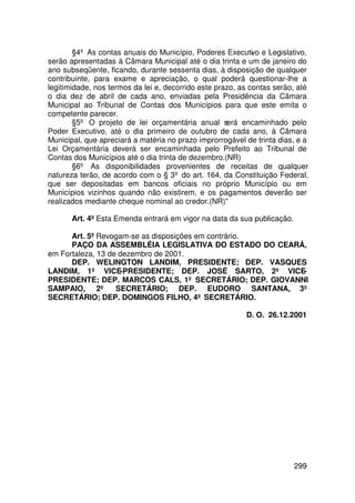 §4º As contas anuais do Município, Poderes Executivo e Legislativo,
serão apresentadas à Câmara Municipal até o dia trinta e um de janeiro do
ano subseqüente, ficando, durante sessenta dias, à disposição de qualquer
contribuinte, para exame e apreciação, o qual poderá questionar-lhe a
legitimidade, nos termos da lei e, decorrido este prazo, as contas serão, até
o dia dez de abril de cada ano, enviadas pela Presidência da Câmara
Municipal ao Tribunal de Contas dos Municípios para que este emita o
competente parecer.
        §5º O projeto de lei orçamentária anual será encaminhado pelo
Poder Executivo, até o dia primeiro de outubro de cada ano, à Câmara
Municipal, que apreciará a matéria no prazo improrrogável de trinta dias, e a
Lei Orçamentária deverá ser encaminhada pelo Prefeito ao Tribunal de
Contas dos Municípios até o dia trinta de dezembro.(NR)
        §6º As disponibilidades provenientes de receitas de qualquer
natureza terão, de acordo com o § 3º do art. 164, da Constituição Federal,
que ser depositadas em bancos oficiais no próprio Município ou em
Municípios vizinhos quando não existirem, e os pagamentos deverão ser
realizados mediante cheque nominal ao credor.(NR)

       Art. 4º Esta Emenda entrará em vigor na data da sua publicação.

      Art. 5º Revogam-se as disposições em contrário.
      PAÇO DA ASSEMBLÉIA LEGISLATIVA DO ESTADO DO CEARÁ,
em Fortaleza, 13 de dezembro de 2001.
      DEP. WELINGTON LANDIM, PRESIDENTE; DEP. VASQUES
LANDIM, 1º VICE-PRESIDENTE; DEP. JOSÉ SARTO, 2º VICE-
PRESIDENTE; DEP. MARCOS CALS, 1º SECRETÁRIO; DEP. GIOVANNI
SAMPAIO, 2º SECRETÁRIO; DEP. EUDORO SANTANA, 3º
SECRETÁRIO; DEP. DOMINGOS FILHO, 4º SECRETÁRIO.

                                                          D. O. 26.12.2001




                                                                         299
 