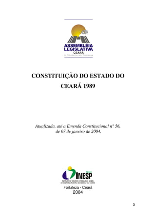 CONSTITUIÇÃO DO ESTADO DO
              CEARÁ 1989




 Atualizada, até a Emenda Constitucional n° 56,
            de 07 de janeiro de 2004.




                Fortaleza - Ceará
                     2004

                                                  3
 