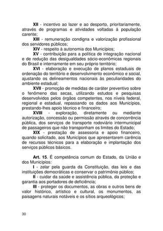 XII - incentivo ao lazer e ao desporto, prioritariamente,
através de programas e atividades voltadas à população
carente;
      XIII - remuneração condigna e valorização profissional
dos servidores públicos;
      XIV - respeito à autonomia dos Municípios;
      XV - contribuição para a política de integração nacional
e de redução das desigualdades sócio-econômicas regionais
do Brasil e internamente em seu próprio território;
      XVI - elaboração e execução de planos estaduais de
ordenação do território e desenvolvimento econômico e social,
ajustando os delineamentos nacionais às peculiaridades do
ambiente estadual;
      XVII - promoção de medidas de caráter preventivo sobre
o fenômeno das secas, utilizando estudos e pesquisas
desenvolvidos pelos órgãos competentes, nos níveis federal,
regional e estadual, repassando os dados aos Municípios,
prestando-lhes apoio técnico e financeiro;
      XVIII - exploração, diretamente ou mediante
autorização, concessão ou permissão através de concorrência
pública, dos serviços de transporte rodoviário intermunicipal
de passageiros que não transponham os limites do Estado;
      XIX - prestação de assessoria e apoio financeiro,
quando solicitado, aos Municípios que apresentarem carência
de recursos técnicos para a elaboração e implantação dos
serviços públicos básicos.

       Art. 15. É competência comum do Estado, da União e
dos Municípios:
       I - zelar pela guarda da Constituição, das leis e das
instituições democráticas e conservar o patrimônio público;
       II - cuidar da saúde e assistência pública, da proteção e
garantia aos portadores de deficiência;
       III - proteger os documentos, as obras e outros bens de
valor histórico, artístico e cultural, os monumentos, as
paisagens naturais notáveis e os sítios arqueológicos;



30
 