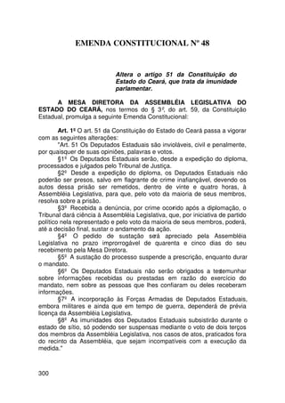 EMENDA CONSTITUCIONAL Nº 48


                            Altera o artigo 51 da Constituição do
                            Estado do Ceará, que trata da imunidade
                            parlamentar.

      A MESA DIRETORA DA ASSEMBLÉIA LEGISLATIVA DO
ESTADO DO CEARÁ, nos termos do § 3º, do art. 59, da Constituição
Estadual, promulga a seguinte Emenda Constitucional:

        Art. 1º O art. 51 da Constituição do Estado do Ceará passa a vigorar
com as seguintes alterações:
        Art. 51 Os Deputados Estaduais são invioláveis, civil e penalmente,
por quaisquer de suas opiniões, palavras e votos.
        §1º Os Deputados Estaduais serão, desde a expedição do diploma,
processados e julgados pelo Tribunal de Justiça.
        §2º Desde a expedição do diploma, os Deputados Estaduais não
poderão ser presos, salvo em flagrante de crime inafiançável, devendo os
autos dessa prisão ser remetidos, dentro de vinte e quatro horas, à
Assembléia Legislativa, para que, pelo voto da maioria de seus membros,
resolva sobre a prisão.
        §3º Recebida a denúncia, por crime ocorrido após a diplomação, o
Tribunal dará ciência à Assembléia Legislativa, que, por iniciativa de partido
político nela representado e pelo voto da maioria de seus membros, poderá,
até a decisão final, sustar o andamento da ação.
        §4º O pedido de sustação será apreciado pela Assembléia
Legislativa no prazo improrrogável de quarenta e cinco dias do seu
recebimento pela Mesa Diretora.
        §5º A sustação do processo suspende a prescrição, enquanto durar
o mandato.
        §6º Os Deputados Estaduais não serão obrigados a testemunhar
sobre informações recebidas ou prestadas em razão do exercício do
mandato, nem sobre as pessoas que lhes confiaram ou deles receberam
informações.
        §7º A incorporação às Forças Armadas de Deputados Estaduais,
embora militares e ainda que em tempo de guerra, dependerá de prévia
licença da Assembléia Legislativa.
        §8º As imunidades dos Deputados Estaduais subsistirão durante o
estado de sítio, só podendo ser suspensas mediante o voto de dois terços
dos membros da Assembléia Legislativa, nos casos de atos, praticados fora
do recinto da Assembléia, que sejam incompatíveis com a execução da
medida.



300
 