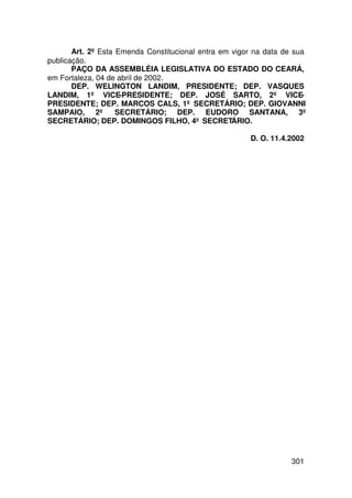 Art. 2º Esta Emenda Constitucional entra em vigor na data de sua
publicação.
       PAÇO DA ASSEMBLÉIA LEGISLATIVA DO ESTADO DO CEARÁ,
em Fortaleza, 04 de abril de 2002.
       DEP. WELINGTON LANDIM, PRESIDENTE; DEP. VASQUES
LANDIM, 1º VICE-PRESIDENTE; DEP. JOSÉ SARTO, 2º VICE-
PRESIDENTE; DEP. MARCOS CALS, 1º SECRETÁRIO; DEP. GIOVANNI
SAMPAIO, 2º SECRETÁRIO; DEP. EUDORO SANTANA, 3º
SECRETÁRIO; DEP. DOMINGOS FILHO, 4º SECRETÁRIO.

                                                       D. O. 11.4.2002




                                                                  301
 