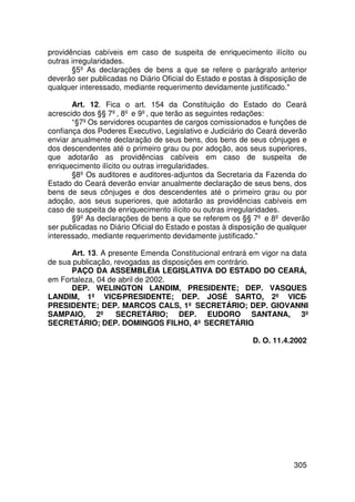 providências cabíveis em caso de suspeita de enriquecimento ilícito ou
outras irregularidades.
       §5º As declarações de bens a que se refere o parágrafo anterior
deverão ser publicadas no Diário Oficial do Estado e postas à disposição de
qualquer interessado, mediante requerimento devidamente justificado.

       Art. 12. Fica o art. 154 da Constituição do Estado do Ceará
acrescido dos §§ 7º, 8º e 9º, que terão as seguintes redações:
       “§7º Os servidores ocupantes de cargos comissionados e funções de
confiança dos Poderes Executivo, Legislativo e Judiciário do Ceará deverão
enviar anualmente declaração de seus bens, dos bens de seus cônjuges e
dos descendentes até o primeiro grau ou por adoção, aos seus superiores,
que adotarão as providências cabíveis em caso de suspeita de
enriquecimento ilícito ou outras irregularidades.
       §8º Os auditores e auditores-adjuntos da Secretaria da Fazenda do
Estado do Ceará deverão enviar anualmente declaração de seus bens, dos
bens de seus cônjuges e dos descendentes até o primeiro grau ou por
adoção, aos seus superiores, que adotarão as providências cabíveis em
caso de suspeita de enriquecimento ilícito ou outras irregularidades.
       §9º As declarações de bens a que se referem os §§ 7º e 8º deverão
ser publicadas no Diário Oficial do Estado e postas à disposição de qualquer
interessado, mediante requerimento devidamente justificado.

      Art. 13. A presente Emenda Constitucional entrará em vigor na data
de sua publicação, revogadas as disposições em contrário.
      PAÇO DA ASSEMBLÉIA LEGISLATIVA DO ESTADO DO CEARÁ,
em Fortaleza, 04 de abril de 2002.
      DEP. WELINGTON LANDIM, PRESIDENTE; DEP. VASQUES
LANDIM, 1º VICE-PRESIDENTE; DEP. JOSÉ SARTO, 2º VICE-
PRESIDENTE; DEP. MARCOS CALS, 1º SECRETÁRIO; DEP. GIOVANNI
SAMPAIO, 2º SECRETÁRIO; DEP. EUDORO SANTANA, 3º
SECRETÁRIO; DEP. DOMINGOS FILHO, 4º SECRETÁRIO.

                                                           D. O. 11.4.2002




                                                                       305
 