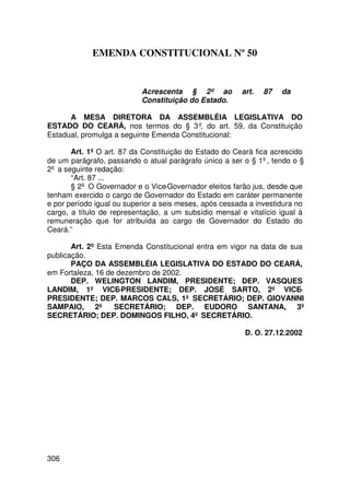 EMENDA CONSTITUCIONAL Nº 50


                           Acrescenta § 2º ao           art.   87   da
                           Constituição do Estado.

      A MESA DIRETORA DA ASSEMBLÉIA LEGISLATIVA DO
ESTADO DO CEARÁ, nos termos do § 3º, do art. 59, da Constituição
Estadual, promulga a seguinte Emenda Constitucional:

       Art. 1º O art. 87 da Constituição do Estado do Ceará fica acrescido
de um parágrafo, passando o atual parágrafo único a ser o § 1º, tendo o §
2º a seguinte redação:
       “Art. 87 ...
       § 2º O Governador e o Vice-Governador eleitos farão jus, desde que
tenham exercido o cargo de Governador do Estado em caráter permanente
e por período igual ou superior a seis meses, após cessada a investidura no
cargo, a título de representação, a um subsídio mensal e vitalício igual à
remuneração que for atribuída ao cargo de Governador do Estado do
Ceará.”

       Art. 2º Esta Emenda Constitucional entra em vigor na data de sua
publicação.
       PAÇO DA ASSEMBLÉIA LEGISLATIVA DO ESTADO DO CEARÁ,
em Fortaleza, 16 de dezembro de 2002.
       DEP. WELINGTON LANDIM, PRESIDENTE; DEP. VASQUES
LANDIM, 1º VICE-PRESIDENTE; DEP. JOSÉ SARTO, 2º VICE-
PRESIDENTE; DEP. MARCOS CALS, 1º SECRETÁRIO; DEP. GIOVANNI
SAMPAIO, 2º SECRETÁRIO; DEP. EUDORO SANTANA, 3º
SECRETÁRIO; DEP. DOMINGOS FILHO, 4º SECRETÁRIO.

                                                         D. O. 27.12.2002




306
 