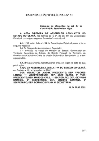 EMENDA CONSTITUCIONAL Nº 51


                            Inclua-se as alterações no art. 54 da
                            Constituição Estadual em vigor.

      A MESA DIRETORA DA ASSEMBLÉIA LEGISLATIVA DO
ESTADO DO CEARÁ, nos termos do § 3º, do art. 59, da Constituição
Estadual, promulga a seguinte Emenda Constitucional:

        Art. 1º O inciso I do art. 54 da Constituição Estadual passa a ter a
seguinte redação:
        Art. 54 Não perderá o mandato o Deputado:
        I – investido no cargo de Ministro de Estado, Governador de
Território, Secretário de Estado, do Distrito Federal, de Território, da
Prefeitura da Capital ou Chefe de Missão Diplomática Temporário, ou a eles
equiparados.

       Art. 2º Esta Emenda Constitucional entra em vigor na data de sua
publicação.
       PAÇO DA ASSEMBLÉIA LEGISLATIVA DO ESTADO DO CEARÁ,
em Fortaleza, 16 de dezembro de 2002.
       DEP. WELINGTON LANDIM, PRESIDENTE; DEP. VASQUES
LANDIM, 1º VICE-PRESIDENTE; DEP. JOSÉ SARTO, 2º VICE-
PRESIDENTE; DEP. MARCOS CALS, 1º SECRETÁRIO; DEP. GIOVANNI
SAMPAIO, 2º SECRETÁRIO; DEP. EUDORO SANTANA, 3º
SECRETÁRIO; DEP. DOMINGOS FILHO, 4º SECRETÁRIO.

                                                          D. O. 27.12.2002




                                                                        307
 
