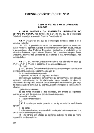 EMENDA CONSTITUCIONAL Nº 52


                            Altera os arts. 330 e 331 da Constituição
                            Estadual.

      A MESA DIRETORA DA ASSEMBLÉIA LEGISLATIVA DO
ESTADO DO CEARÁ, nos termos do § 3º, do art. 59, da Constituição
Estadual, promulga a seguinte Emenda Constitucional:

        Art. 1º O caput do art. 330 da Constituição Estadual passa a ter a
seguinte redação:
        Art. 330. A previdência social dos servidores públicos estaduais,
civis e militares, agentes públicos e dos membros de Poder, ativos, inativos
e pensionistas, dos Poderes Executivo, Legislativo e Judiciário e do
Ministério Público é organizada em Sistema Único, administrado pelo Poder
Executivo, através das Secretarias da Fazenda e da Administração, nos
termos da Lei.

        Art. 2° O art. 331 da Constituição Estadual fica alterado em seus §§
1°, 4°, 5°, 6° e 7°, inc. I, passando a ter a seguinte
                                                     redação:
        “Art. 331. ...
        § 1° O Sistema Único de Previdência Social mantido por contribuição
previdenciária, atenderá, nos termos da Lei, a:
        I – aposentadoria do segurado;
        II – pensão por morte do segurado em favor:
        a) do cônjuge supérstite, companheiro ou companheira, e do cônjuge
separado judicialmente ou do divorciado, estes quando, na data do
falecimento do segurado, estejam percebendo pensão alimentícia, por força
de decisão judicial definitiva ou acordo judicial homologado e transitado em
julgado;
        b) dos filhos menores;
        c) dos filhos inválidos e dos tutelados, em ambas as hipóteses
quando vivam sob dependência econômica do segurado;
        IV – salário-família;
        V – salário-maternidade.
        (...)
        § 4° A pensão por morte, prevista no parágrafo anterior, será devida
a partir:
        I – do óbito;
        II – do requerimento, no caso de inclusão post mortem qualquer que
seja a condição do dependente;
        III – do trânsito em julgado da sentença judicial, no caso de morte
presumida ou de ausência.

308
 