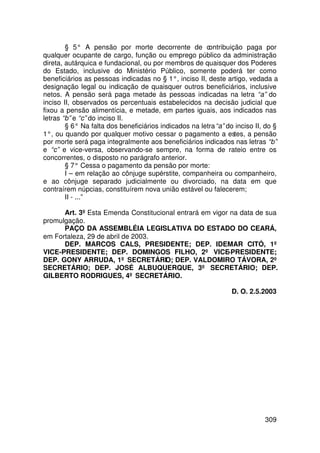 § 5° A pensão por morte decorrente de contribuição paga por
qualquer ocupante de cargo, função ou emprego público da administração
direta, autárquica e fundacional, ou por membros de quaisquer dos Poderes
do Estado, inclusive do Ministério Público, somente poderá ter como
beneficiários as pessoas indicadas no § 1°, inciso II, deste artigo, vedada a
designação legal ou indicação de quaisquer outros beneficiários, inclusive
netos. A pensão será paga metade às pessoas indicadas na letra “a” do
inciso II, observados os percentuais estabelecidos na decisão judicial que
fixou a pensão alimentícia, e metade, em partes iguais, aos indicados nas
letras “b” e “c” do inciso II.
        § 6° Na falta dos beneficiários indicados na letra “a” do inciso II, do §
1°, ou quando por qualquer motivo cessar o pagamento a estes, a pensão
por morte será paga integralmente aos beneficiários indicados nas letras “b”
e “c” e vice-versa, observando-se sempre, na forma de rateio entre os
concorrentes, o disposto no parágrafo anterior.
        § 7° Cessa o pagamento da pensão por morte:
        I – em relação ao cônjuge supérstite, companheira ou companheiro,
e ao cônjuge separado judicialmente ou divorciado, na data em que
contraírem núpcias, constituírem nova união estável ou falecerem;
        II - ...”

      Art. 3º Esta Emenda Constitucional entrará em vigor na data de sua
promulgação.
      PAÇO DA ASSEMBLÉIA LEGISLATIVA DO ESTADO DO CEARÁ,
em Fortaleza, 29 de abril de 2003.
      DEP. MARCOS CALS, PRESIDENTE; DEP. IDEMAR CITÓ, 1º
VICE-PRESIDENTE; DEP. DOMINGOS FILHO, 2º VICE-PRESIDENTE;
DEP. GONY ARRUDA, 1º SECRETÁRIO; DEP. VALDOMIRO TÁVORA, 2º
SECRETÁRIO; DEP. JOSÉ ALBUQUERQUE, 3º SECRETÁRIO; DEP.
GILBERTO RODRIGUES, 4º SECRETÁRIO.

                                                                 D. O. 2.5.2003




                                                                            309
 