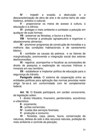 IV - impedir a evasão, a destruição e a
descaracterização de obra de arte e de outros bens de valor
histórico, artístico e cultural;
       V - proporcionar os meios de acesso à cultura, à
educação e à ciência;
       VI - proteger o meio ambiente e combater a poluição em
qualquer de suas formas;
       VII - preservar as florestas, a fauna e a flora;
       VIII - fomentar a produção agropecuária e organizar o
abastecimento alimentar;
       IX - promover programas de construção de moradias e a
melhoria das condições habitacionais e de saneamento
básico;
       X - combater as causas da pobreza e os fatores de
marginalização, promovendo a integração social dos setores
desfavorecidos;
       XI - registrar, acompanhar e fiscalizar as concessões de
direito de pesquisa e exploração de recursos hídricos e
minerais em seu território;
       XII - estabelecer e implantar política de educação para a
segurança do trânsito.
       Parágrafo único. O sistema de cooperação entre as
entidades políticas para aplicação das normas previstas neste
artigo far-se-á em conformidade com lei complementar
federal.

      Art. 16. O Estado participará, em caráter concorrente,
da legislação sobre:
      I - direito tributário, financeiro, penitenciário, econômico
e urbanístico;
      II - orçamento;
      III - juntas comerciais;
      IV - custas dos serviços forenses;
      V - produção e consumo;
      VI - florestas, caça, pesca, fauna, conservação da
natureza, defesa do solo e dos recursos naturais, proteção do
meio ambiente e controle da poluição;

                                                               31
 