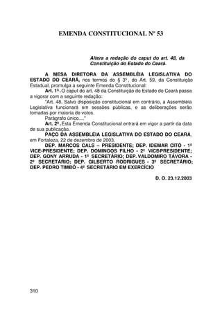 EMENDA CONSTITUCIONAL Nº 53


                           Altera a redação do caput do art. 48, da
                           Constituição do Estado do Ceará.

       A MESA DIRETORA DA ASSEMBLÉIA LEGISLATIVA DO
ESTADO DO CEARÁ, nos termos do § 3º, do Art. 59, da Constituição
Estadual, promulga a seguinte Emenda Constitucional:
       Art. 1º. O caput do art. 48 da Constituição do Estado do Ceará passa
a vigorar com a seguinte redação:
       Art. 48. Salvo disposição constitucional em contrário, a Assembléia
Legislativa funcionará em sessões públicas, e as deliberações serão
tomadas por maioria de votos.
       Parágrafo único....
       Art. 2º. Esta Emenda Constitucional entrará em vigor a partir da data
de sua publicação.
       PAÇO DA ASSEMBLÉIA LEGISLATIVA DO ESTADO DO CEARÁ,
em Fortaleza, 22 de dezembro de 2003.
       DEP. MARCOS CALS – PRESIDENTE; DEP. IDEMAR CITÓ - 1º
VICE-PRESIDENTE; DEP. DOMINGOS FILHO - 2º VICE-PRESIDENTE;
DEP. GONY ARRUDA - 1º SECRETÁRIO; DEP. VALDOMIRO TÁVORA -
2º SECRETÁRIO; DEP. GILBERTO RODRIGUES - 3º SECRETÁRIO;
DEP. PEDRO TIMBÓ - 4º SECRETÁRIO EM EXERCÍCIO

                                                          D. O. 23.12.2003




310
 