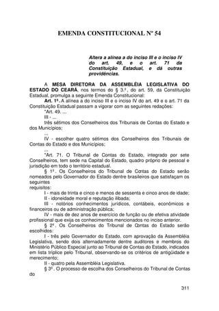 EMENDA CONSTITUCIONAL Nº 54


                             Altera a alínea a do inciso III e o inciso IV
                             do    art.   49,   e    o    art.    71   da
                             Constituição Estadual, e dá outras
                             providências.

        A MESA DIRETORA DA ASSEMBLÉIA LEGISLATIVA DO
ESTADO DO CEARÁ, nos termos do § 3.º, do art. 59, da Constituição
Estadual, promulga a seguinte Emenda Constitucional:
        Art. 1º. A alínea a do inciso III e o inciso IV do art. 49 e o art. 71 da
Constituição Estadual passam a vigorar com as seguintes redações:
        Art. 49. ...
        III - ...
        três sétimos dos Conselheiros dos Tribunais de Contas do Estado e
dos Municípios;
        ...
        IV - escolher quatro sétimos dos Conselheiros dos Tribunais de
Contas do Estado e dos Municípios;
        ...
        Art. 71. O Tribunal de Contas do Estado, integrado por sete
Conselheiros, tem sede na Capital do Estado, quadro próprio de pessoal e
jurisdição em todo o território estadual.
        § 1º. Os Conselheiros do Tribunal de Contas do Estado serão
nomeados pelo Governador do Estado dentre brasileiros que satisfaçam os
seguintes
requisitos:
        I - mais de trinta e cinco e menos de sessenta e cinco anos de idade;
        II - idoneidade moral e reputação ilibada;
        III - notórios conhecimentos jurídicos, contábeis, econômicos e
financeiros ou de administração pública;
        IV - mais de dez anos de exercício de função ou de efetiva atividade
profissional que exija os conhecimentos mencionados no inciso anterior.
        § 2º. Os Conselheiros do Tribunal de Contas do Estado serão
escolhidos:
        I - três pelo Governador do Estado, com aprovação da Assembléia
Legislativa, sendo dois alternadamente dentre auditores e membros do
Ministério Público Especial junto ao Tribunal de Contas do Estado, indicados
em lista tríplice pelo Tribunal, observando-se os critérios de antigüidade e
merecimento;
        II - quatro pela Assembléia Legislativa.
        § 3º. O processo de escolha dos Conselheiros do Tribunal de Contas
do

                                                                            311
 