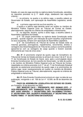 Estado, em caso de vaga ocorrida na vigência desta Constituição, atendidos
os requisitos previstos no § 1º deste artigo, obedecerá aos seguintes
critérios :
        I - na primeira, na quarta e na sétima vaga, a escolha caberá ao
Governador do Estado, com aprovação da Assembléia Legislativa, sendo
que :
        a) a primeira vaga será de sua livre escolha ; e,
        a quarta e a sétima vaga deverão recair em auditor ou membro do
Ministério Público Especial junto ao Tribunal de Contas do Estado,
alternadamente, segundo os critérios de antigüidade e merecimento;
        II - na segunda, terceira, quinta e sexta vaga, a escolha caberá à
Assembléia Legislativa do Estado.
        § 4º. Os cargos preenchidos na vigência desta Constituição serão
providos, quando vagarem, por indicação de quem escolheu originalmente
os seus ocupantes, sempre com aprovação da Assembléia Legislativa.
        § 5º. Os Conselheiros do Tribunal de Contas do Estado terão as
mesmas garantias, prerrogativas, impedimentos, vencimentos, direitos e
vantagens dos Desembargadores do Tribunal de Justiça e somente poderão
aposentar-se com as vantagens do cargo quando o tiverem exercido
efetivamente por mais de cinco anos.

       Art. 2º. O provimento original da quarta vaga de Conselheiro do
Tribunal de Contas do Estado prevista na alínea b do inciso I do § 3º do art.
71 da Constituição do Estado do Ceará, será, após a promulgação desta
Emenda Constitucional, de livre escolha do Governador, na falta de auditor
o de membro do Ministério Público Especial junto ao Tribunal de Contas,
respeitados os critérios previstos no § 1º do art. 71 da Constituição Estadual
devendo os posteriores provimentos da quarta vaga e os provimentos da
sétima vaga, recair necessariamente em auditor ou membro do Ministério
Público Especial junto ao Tribunal, alternadamente, segundo os critérios de
antigüidade e merecimento.

       Art. 3º. Esta Emenda Constitucional entrará em vigor na data de sua
publicação, revogando o art. 108 da Lei nº 12.509, de 06 de dezembro de
1995.
       PAÇO DA ASSEMBLÉIA LEGISLATIVA DO ESTADO DO CEARÁ,
em Fortaleza, 22 de dezembro de 2003.
       DEP. MARCOS CALS – PRESIDENTE; DEP. IDEMAR CITÓ - 1º
VICE-PRESIDENTE; DEP. DOMINGOS FILHO - 2º VICE-PRESIDENTE;
DEP. GONY ARRUDA - 1º SECRETÁRIO; DEP. VALDOMIRO TÁVORA -
2º SECRETÁRIO; DEP. GILBERTO RODRIGUES; 3º SECRETÁRIO; DEP.
PEDRO TIMBÓ - 4º SECRETÁRIO EM EXERCÍCIO

                                                            D. O. 23.12.2003



312
 