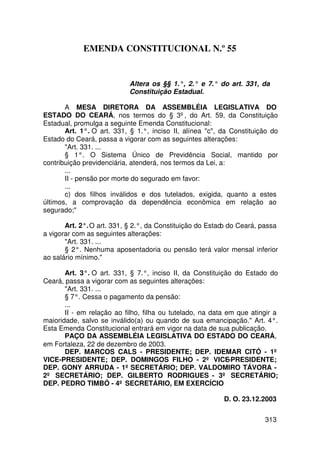 EMENDA CONSTITUCIONAL N.º 55


                           Altera os §§ 1.°, 2.° e 7.° do art. 331, da
                           Constituição Estadual.

       A MESA DIRETORA DA ASSEMBLÉIA LEGISLATIVA DO
ESTADO DO CEARÁ, nos termos do § 3º, do Art. 59, da Constituição
Estadual, promulga a seguinte Emenda Constitucional:
       Art. 1°. O art. 331, § 1.°, inciso II, alínea c, da Constituição do
Estado do Ceará, passa a vigorar com as seguintes alterações:
       Art. 331. ...
       § 1°. O Sistema Único de Previdência Social, mantido por
contribuição previdenciária, atenderá, nos termos da Lei, a:
       ...
       II - pensão por morte do segurado em favor:
       ...
       c) dos filhos inválidos e dos tutelados, exigida, quanto a estes
últimos, a comprovação da dependência econômica em relação ao
segurado;

       Art. 2°. O art. 331, § 2.°, da Constituição do Estad do Ceará, passa
                                                           o
a vigorar com as seguintes alterações:
       Art. 331. ...
       § 2°. Nenhuma aposentadoria ou pensão terá valor mensal inferior
ao salário mínimo.

       Art. 3°. O art. 331, § 7.°, inciso II, da Constituição do Estado do
Ceará, passa a vigorar com as seguintes alterações:
       Art. 331. ...
       § 7°. Cessa o pagamento da pensão:
       ...
       II - em relação ao filho, filha ou tutelado, na data em que atingir a
maioridade, salvo se inválido(a) ou quando de sua emancipação. Art. 4°.
Esta Emenda Constitucional entrará em vigor na data de sua publicação.
       PAÇO DA ASSEMBLÉIA LEGISLATIVA DO ESTADO DO CEARÁ,
em Fortaleza, 22 de dezembro de 2003.
       DEP. MARCOS CALS - PRESIDENTE; DEP. IDEMAR CITÓ - 1º
VICE-PRESIDENTE; DEP. DOMINGOS FILHO - 2º VICE-PRESIDENTE;
DEP. GONY ARRUDA - 1º SECRETÁRIO; DEP. VALDOMIRO TÁVORA -
2º SECRETÁRIO; DEP. GILBERTO RODRIGUES - 3º SECRETÁRIO;
DEP. PEDRO TIMBÓ - 4º SECRETÁRIO, EM EXERCÍCIO

                                                          D. O. 23.12.2003


                                                                       313
 