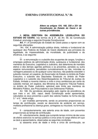 EMENDA CONSTITUCIONAL N.º 56


                           Altera os artigos 154, 168, 330 e 331 da
                           Constituição do Estado do Ceará e dá
                           outras providências.

        A MESA DIRETORA DA ASSEMBLÉIA LEGISLATIVA DO
ESTADO DO CEARÁ, nos termos do § 3º, do Art. 59, da Constituição
Estadual, promulga a seguinte Emenda Constitucional:
        Art. 1°. A Constituição do Estado do Ceará passa a vigorar com as
seguintes alterações:
        “Art. 154. A administração pública direta, indireta e fundacional de
quaisquer dos Poderes do Estado do Ceará obedecerá aos princípios da
legalidade, da impessoalidade, da moralidade, da publicidade e da
eficiência, e ao seguinte:
        ...
        IX - a remuneração e o subsídio dos ocupantes de cargos, funções e
empregos públicos da administração direta, autárquica e fundacional, dos
membros do Executivo, Legislativo e Judiciário, dos detentores de mandato
eletivo e dos demais agentes políticos e os proventos, pensões ou outra
espécie remuneratória, percebidos cumulativamente ou não, incluídas as
vantagens pessoais ou de qualquer outra natureza, não poderão execeder o
subsídio mensal, em espécie, do Governador do Estado no âmbito do Poder
Executivo, o subsídio dos Deputados Estaduais no âmbito do Poder
Legislativo e o subsídio dos Desembargadores do Tribunal de Justiça do
Estado, limitado a noventa inteiros e vinte e cinco centésimos por cento do
subsídio mensal, em espécie, dos Ministros do Supremo Tribunal Federal,
no âmbito do Poder Judiciário, aplicável este limite aos membros do
Ministério Público, aos Procuradores e aos Defensores Públicos.
        Art. 168. Os servidores abrangidos pelo regime de previdência de
que trata o art. 330, caput, desta Constituição serão aposentados,
calculados os seus proventos a partir dos valores fixados na forma dos §§
3.° e 6.° deste artigo.
        I - por invalidez permanente, sendo os proventos proporcionais ao
tempo de contribuição, exceto se decorrente de acidente em serviço,
moléstia profissional ou doença grave, contagiosa ou incurável, na forma da
Lei;
        II - compulsoriamente, aos setenta anos de idade, com proventos
proporcionais ao tempo de contribuição;
        III - voluntariamente, desde que cumprido tempo mínimo de dez anos
de efetivo exercício no serviço público e cinco anos no cargo efetivo em que
se dará a aposentadoria, observadas as seguintes condições:
        a) sessenta anos de idade e trinta e cinco de contribuição, se

314
 