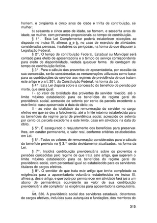 homem, e cinqüenta e cinco anos de idade e trinta de contribuição, se
mulher;
        b) sessenta e cinco anos de idade, se homem, e sessenta anos de
idade, se mulher, com proventos proporcionais ao tempo de contribuição.
        § 1°. Esta Lei Complementar poderá estabelecer exceções ao
disposto no inciso III, alíneas a e b, no caso de exercício de atividades
consideradas penosas, insalubres ou perigosas, na forma do que dispuser a
Legislação Federal.
        § 2°. O tempo de contribuição Federal, Estadual ou Municipal será
contado para efeito de aposentadoria e o tempo de serviço correspondente
para efeito de disponibilidade, vedada qualquer forma de contagem de
tempo de contribuição fictício.
        § 3°. Para o cálculo dos proventos de aposentadoria, por ocasião da
sua concessão, serão consideradas as remunerações utilizadas como base
para as contribuições do servidor aos regimes de previdência de que tratam
este artigo e o art. 201, da Constituição Federal, na forma da Lei.
        § 4°. Esta Lei disporá sobre a concessão do benefício de pensão por
morte, que será igual:
        I - ao valor da totalidade dos proventos do servidor falecido, até o
limite máximo estabelecido para os benefícios do regime geral de
previdência social, acrescido de setenta por cento da parcela excedente a
este limite, caso aposentado à data do óbito; ou
        II - ao valor da totalidade da remuneração do servidor no cargo
efetivo em que se deu o falecimento, até o limite máximo estabelecido para
os benefícios do regime geral de previdência social, acrescido de setenta
por cento da parcela excedente a este limite, caso em atividade na data do
óbito.
        § 5°. É assegurado o reajustamento dos benefícios para preservar    -
lhes, em caráter permanente, o valor real, conforme critérios estabelecidos
em Lei.
        § 6°. Todos os valores de remuneração considerados para o cálculo
do benefício previsto no § 3.° serão devidamente atualizados, na forma da
Lei.
        § 7°. Incidirá contribuição previdenciária sobre os proventos e
pensões concedidas pelo regime de que trata este artigo, que superem o
limite máximo estabelecido para os benefícios do regime geral de
previdência social, com percentual igual ao estabelecido para os servidores
titulares de cargos efetivos.
        § 8°. O servidor de que trata este artigo que tenha completado as
exigências para a aposentadoria voluntária estabelecidas no inciso III,
alínea a, deste artigo, e que opte por permanecer em atividade fará jus a um
abono de permanência equivalente ao valor de sua contribuição
previdenciária até completar as exigências para aposentadoria compulsória.
        ...
        Art. 330. A previdência social dos servidores estaduais, detentores
de cargos efetivos, incluídas suas autarquias e fundações, dos membros do

                                                                        315
 