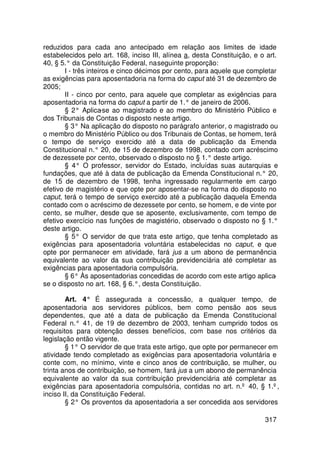 reduzidos para cada ano antecipado em relação aos limites de idade
estabelecidos pelo art. 168, inciso III, alínea a, desta Constituição, e o art.
40, § 5.° da Constituição Federal, na seguinte proporção:
        I - três inteiros e cinco décimos por cento, para aquele que completar
as exigências para aposentadoria na forma do caput até 31 de dezembro de
2005;
        II - cinco por cento, para aquele que completar as exigências para
aposentadoria na forma do caput a partir de 1.° de janeiro de 2006.
        § 2° Aplica   -se ao magistrado e ao membro do Ministério Público e
dos Tribunais de Contas o disposto neste artigo.
        § 3° Na aplicação do disposto no parágrafo anterior, o magistrado ou
o membro do Ministério Público ou dos Tribunais de Contas, se homem, terá
o tempo de serviço exercido até a data de publicação da Emenda
Constitucional n.° 20, de 15 de dezembro de 1998, contado com acréscimo
de dezessete por cento, observado o disposto no § 1.° deste artigo.
        § 4° O professor, servidor do Estado, incluídas suas autarquias e
fundações, que até à data de publicação da Emenda Constitucional n.° 20,
de 15 de dezembro de 1998, tenha ingressado regularmente em cargo
efetivo de magistério e que opte por aposentar-se na forma do disposto no
caput, terá o tempo de serviço exercido até a publicação daquela Emenda
contado com o acréscimo de dezessete por cento, se homem, e de vinte por
cento, se mulher, desde que se aposente, exclusivamente, com tempo de
efetivo exercício nas funções de magistério, observado o disposto no § 1.°
deste artigo.
        § 5° O servidor de que trata este artigo, que tenha completado as
exigências para aposentadoria voluntária estabelecidas no caput, e que
opte por permanecer em atividade, fará jus a um abono de permanência
equivalente ao valor da sua contribuição previdenciária até completar as
exigências para aposentadoria compulsória.
        § 6° Às aposentadorias concedidas de acordo com este artigo aplica    -
se o disposto no art. 168, § 6.°, desta Constituição.

        Art. 4° É assegurada a concessão, a qualquer tempo, de
aposentadoria aos servidores públicos, bem como pensão aos seus
dependentes, que até a data de publicação da Emenda Constitucional
Federal n.° 41, de 19 de dezembro de 2003, tenham cumprido todos os
requisitos para obtenção desses benefícios, com base nos critérios da
legislação então vigente.
        § 1° O servidor de que trata este artigo, que opte por permanecer em
atividade tendo completado as exigências para aposentadoria voluntária e
conte com, no mínimo, vinte e cinco anos de contribuição, se mulher, ou
trinta anos de contribuição, se homem, fará jus a um abono de permanência
equivalente ao valor da sua contribuição previdenciária até completar as
exigências para aposentadoria compulsória, contidas no art. n.º 40, § 1.º,
inciso II, da Constituição Federal.
        § 2° Os proventos da aposentadoria a ser concedida aos servidores

                                                                          317
 