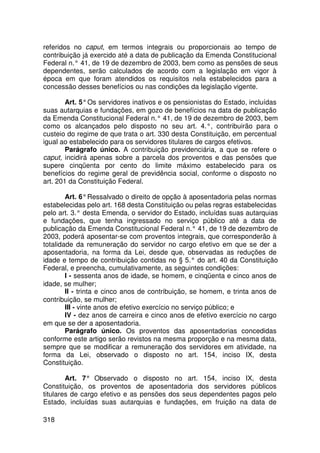 referidos no caput, em termos integrais ou proporcionais ao tempo de
contribuição já exercido até a data de publicação da Emenda Constitucional
Federal n.° 41, de 19 de dezembro de 2003, bem como as pensões de seus
dependentes, serão calculados de acordo com a legislação em vigor à
época em que foram atendidos os requisitos nela estabelecidos para a
concessão desses benefícios ou nas condições da legislação vigente.

        Art. 5° Os servidores inativos e os pensionistas do Estado, incluídas
suas autarquias e fundações, em gozo de benefícios na data de publicação
da Emenda Constitucional Federal n.° 41, de 19 de dezembro de 2003, bem
como os alcançados pelo disposto no seu art. 4.°, contribuirão para o
custeio do regime de que trata o art. 330 desta Constituição, em percentual
igual ao estabelecido para os servidores titulares de cargos efetivos.
        Parágrafo único. A contribuição previdenciária, a que se refere o
caput, incidirá apenas sobre a parcela dos proventos e das pensões que
supere cinqüenta por cento do limite máximo estabelecido para os
benefícios do regime geral de previdência social, conforme o disposto no
art. 201 da Constituição Federal.

        Art. 6° Ressalvado o direito de opção à aposentadoria pelas normas
estabelecidas pelo art. 168 desta Constituição ou pelas regras estabelecidas
pelo art. 3.° desta Emenda, o servidor do Estado, incluídas suas autarquias
e fundações, que tenha ingressado no serviço público até a data de
publicação da Emenda Constitucional Federal n.° 41, de 19 de dezembro de
2003, poderá aposentar-se com proventos integrais, que corresponderão à
totalidade da remuneração do servidor no cargo efetivo em que se der a
aposentadoria, na forma da Lei, desde que, observadas as reduções de
idade e tempo de contribuição contidas no § 5.° do art. 40 da Constituição
Federal, e preencha, cumulativamente, as seguintes condições:
        I - sessenta anos de idade, se homem, e cinqüenta e cinco anos de
idade, se mulher;
        II - trinta e cinco anos de contribuição, se homem, e trinta anos de
contribuição, se mulher;
        III - vinte anos de efetivo exercício no serviço público; e
        IV - dez anos de carreira e cinco anos de efetivo exercício no cargo
em que se der a aposentadoria.
        Parágrafo único. Os proventos das aposentadorias concedidas
conforme este artigo serão revistos na mesma proporção e na mesma data,
sempre que se modificar a remuneração dos servidores em atividade, na
forma da Lei, observado o disposto no art. 154, inciso IX, desta
Constituição.

        Art. 7° Observado o disposto no art. 154, inciso IX, desta
Constituição, os proventos de aposentadoria dos servidores públicos
titulares de cargo efetivo e as pensões dos seus dependentes pagos pelo
Estado, incluídas suas autarquias e fundações, em fruição na data de

318
 