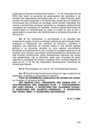 publicação da Emenda Constitucional Federal n.° 41, de 19 de dezembro de
2003, bem assim os proventos de aposentadoria dos servidores e as
pensões dos dependentes abrangidos pelo art. 4.° de   sta Emenda, serão
revistos na mesma proporção e na mesma data, sempre que se modificar a
remuneração dos servidores em atividade, sendo também estendidos aos
inativos e pensionistas quaisquer benefícios ou vantagens posteriormente
concedidos aos servidores em atividade, inclusive quando decorrentes da
transformação ou reclassificação do cargo ou função em que se deu a
aposentadoria ou que serviu de referência para a concessão da pensão, na
forma da lei.

        Art. 8° Os vencimentos, a remuneração e os subsídios dos
ocupantes de cargos, funções e empregos públicos da administração direta,
autárquica e fundacional, dos membros do Executivo, Legislativo e
Judiciário, dos detentores de mandato eletivo e dos demais agentes
políticos e os proventos, pensões ou outra espécie remuneratória
percebidos cumulativamente ou não, incluídas as vantagens pessoais ou de
qualquer outra natureza, que estejam sendo percebidos em desacordo com
esta Emenda Constitucional, serão imediatamente reduzidos aos limites
nela estabelecidos, não se admitindo, neste caso, invocação de direito
adquirido ou percepção de excesso a qualquer título, conforme disposto no
caput do art. 17 do Ato das Disposições Constitucionais Transitórias da
Constituição Federal.

      Art. 9° Fica revogado o § 12 do art. 331 da Constituição Estadual.

       Art. 10º Esta Emenda Constitucional entrará em vigor na data de sua
publicação, revogadas as disposições em contrário.
       PAÇO DA ASSEMBLÉIA LEGISLATIVA DO ESTADO DO CEARÁ,
em Fortaleza, 07 de janeiro de 2004.
       DEP. MARCOS CALS - PRESIDENTE; DEP. IDEMAR CITÓ - 1º
VICE-PRESIDENTE; DEP. DOMINGOS FILHO - 2º VICE-PRESIDENTE;
DEP. GONY ARRUDA - 1º SECRETÁRIO; DEP. VALDOMIRO TÁVORA -
2º SECRETÁRIO; DEP. GILBERTO RODRIGUES - 3º SECRETÁRIO;
DEP. PEDRO TIMBÓ - 4º SECRETÁRIO, EM EXERCÍCIO


                                                            D. O. 7.1.2004




                                                                       319
 