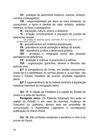 VII - proteção do patrimônio histórico, cultural, artístico,
turístico e paisagístico;
       VIII - responsabilidade por dano ao meio ambiente, ao
consumidor, a bens e direitos de valor artístico, estético,
histórico, turístico e paisagístico;
       IX - educação, cultura, ensino e desporto;
       *X - criação, funcionamento e processo do juizado de
pequenas causas;
              *Os juizados de pequenas causas, atualmente, têm sua nomeclatura como
     juizados civeis e criminais.
       XI - procedimentos em matérias processuais;
       XII - previdência social, proteção e defesa da saúde;
       XIII - assistência jurídica e defensoria pública;
       XIV - proteção e integração social das pessoas
portadoras de deficiência;
       XV - proteção à infância, à juventude e à velhice;
       XVI - organização, garantias, direitos e deveres das
polícias civis.
       §1º A competência da União, em caráter concorrente,
limitar-se-á a estabelecer as normas gerais e, à sua falta, não
ficará o Estado impedido de exercer atividade legislativa
plena.
       §2º A superveniência de lei federal contrária à legislação
estadual importará na revogação desta.

      Art. 17. A cidade de Fortaleza é a capital do Estado do
Ceará e a sede do Governo.
      Parágrafo único. Os Poderes Estaduais têm sede na
capital do Estado e em caso de eventual mudança do
Executivo ou Judiciário, deverá esta ser precedida de
comunicação à Assembléia Legislativa e conseqüente
publicação no Diário Oficial.

     Art. 18. São símbolos estaduais a bandeira, o hino e as
armas do Ceará.


32
 