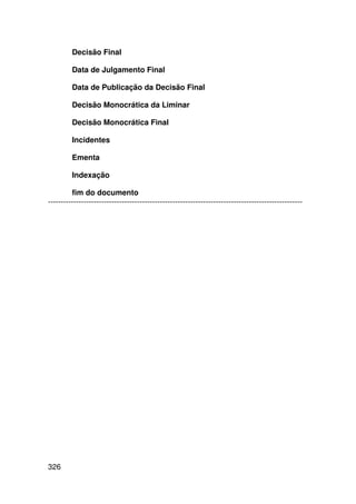 Decisão Final

         Data de Julgamento Final

         Data de Publicação da Decisão Final

         Decisão Monocrática da Liminar

         Decisão Monocrática Final

         Incidentes

         Ementa

         Indexação

         fim do documento
----------------------------------------------------------------------------------------------------




326
 