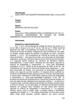 Identificação
       AÇÃO DIRETA DE INCONSTITUCIONALIDADE (Med. Liminar) 3078
–7

       Origem
       CEARÁ

       Relator
       MINISTRO CARLOS VELLOSO

     Partes
     Requerente: PROCURADOR-GERAL DA REPÚBLICA (CF 103, VI)
     Requerido:   GOVERNADOR   DO   ESTADO   DO     CEARÁ
ASSEMBLÉIA LEGISLATIVA DO ESTADO DO CEARÁ

       Interessado

        Dispositivo Legal Questionado
        Art. 71, § 2º, da Constituição do Estado do Ceará; dos incisos I e II
do art. 080; e incisos I e II, e § 2º do art. 108, da Lei nº 12509, de 06 de
dezembro de 1995. /# Constituição do Estado do Ceará /# Art. 071 - O
Tribunal de Contas do Estado, integrado por sete Conselheiros, tem sede
na Capital, quadro próprio de pessoal e jurisdição em todo o território
estadual. (...) § 2º - Os Conselheiros do Tribunal de Contas do Estado,
serão escolhidos: I - dois pelo Governador, com aprovação da Assembléia
Legislativa, sendo que a primeira vaga ao ocorrer será de sua livre escolha,
e a segunda dentre auditores ou membros do Ministério Público,
alternadamente, e nessa ordem, indicados em lista tríplice, segundo os
critérios de antigüidade e merecimento. II - cinco pela Assembléia
Legislativa. /# Lei nº 12509, de 06 de dezembro de 1995. /# Art. 80 - Os
Conselheiros do Tribunal de Contas do Estado serão escolhidos: I - dois
pelo Governador do Estado, com aprovação da Assembléia Legislativa,
sendo uma vaga da sua livre escolha, e a segunda dentre auditores ou
membros do Ministério Público especial junto ao Tribunal, alternadamente,
e nessa ordem, indicados em lista tríplice, segundo critério de antigüidade
e merecimento. II - cinco pela Assembléia Legislativa. /# Art. 108 - O
processo de escolha de Conselheiros do Tribunal de Contas do Estado, em
caso de vaga ocorrida, obedecerá aos seguintes critérios: I - na primeira e
na quarta vaga, a escolha caberá ao governador do Estado, devendo recair
a última em auditor, ou por alternação, em Membros do Ministério Público
Especial, em qualquer caso, indicados em lista tríplice pelo Tribunal,
segundo os critérios de antigüidade e merecimento; II - na segunda,
terceira, quinta, sexta e sétima vaga, a escolha caberá à Assembléia
Legislativa do Estado. § 1º - Os cargos preenchidos na forma dos incisos
deste artigo serão providos, quando vagarem, por quem nomeou

                                                                         327
 