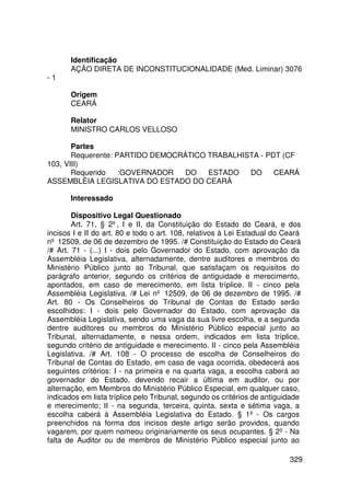 Identificação
       AÇÃO DIRETA DE INCONSTITUCIONALIDADE (Med. Liminar) 3076
-1

       Origem
       CEARÁ

       Relator
       MINISTRO CARLOS VELLOSO

       Partes
       Requerente: PARTIDO DEMOCRÁTICO TRABALHISTA - PDT (CF
103, VIII)
       Requerido    :GOVERNADOR   DO   ESTADO   DO     CEARÁ
ASSEMBLÉIA LEGISLATIVA DO ESTADO DO CEARÁ

       Interessado

        Dispositivo Legal Questionado
        Art. 71, § 2º, I e II, da Constituição do Estado do Ceará, e dos
incisos I e II do art. 80 e todo o art. 108, relativos à Lei Estadual do Ceará
nº 12509, de 06 de dezembro de 1995. /# Constituição do Estado do Ceará
/# Art. 71 - (...) I - dois pelo Governador do Estado, com aprovação da
Assembléia Legislativa, alternadamente, dentre auditores e membros do
Ministério Público junto ao Tribunal, que satisfaçam os requisitos do
parágrafo anterior, segundo os critérios de antiguidade e merecimento,
apontados, em caso de merecimento, em lista tríplice. II - cinco pela
Assembléia Legislativa. /# Lei nº 12509, de 06 de dezembro de 1995. /#
Art. 80 - Os Conselheiros do Tribunal de Contas do Estado serão
escolhidos: I - dois pelo Governador do Estado, com aprovação da
Assembléia Legislativa, sendo uma vaga da sua livre escolha, e a segunda
dentre auditores ou membros do Ministério Público especial junto ao
Tribunal, alternadamente, e nessa ordem, indicados em lista tríplice,
segundo critério de antiguidade e merecimento. II - cinco pela Assembléia
Legislativa. /# Art. 108 - O processo de escolha de Conselheiros do
Tribunal de Contas do Estado, em caso de vaga ocorrida, obedecerá aos
seguintes critérios: I - na primeira e na quarta vaga, a escolha caberá ao
governador do Estado, devendo recair a última em auditor, ou por
alternação, em Membros do Ministério Público Especial, em qualquer caso,
indicados em lista tríplice pelo Tribunal, segundo os critérios de antiguidade
e merecimento; II - na segunda, terceira, quinta, sexta e sétima vaga, a
escolha caberá à Assembléia Legislativa do Estado. § 1º - Os cargos
preenchidos na forma dos incisos deste artigo serão providos, quando
vagarem, por quem nomeou originariamente os seus ocupantes. § 2º - Na
falta de Auditor ou de membros de Ministério Público especial junto ao

                                                                          329
 