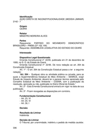 Identificação
       AÇÃO DIRETA DE INCONSTITUCIONALIDADE (MEDIDA LIMINAR)
2142 - 7

      Origem
      CEARÁ

      Relator
      MINISTRO MOREIRA ALVES

     Partes
     Requerente: PARTIDO DO MOVIMENTO DEMOCRÁTICO
BRASILEIRO – PMDB (CF 103, VIII)
     Requerido: ASSEMBLÉIA LEGISLATIVA DO ESTADO DO CEARÁ

      Interessado

       Dispositivo Legal Questionado
       Emenda Constitucional nº 22/95, publicada em 21 de dezembro de
1995, no D. O. do Estado do Ceará.
       Emenda Constitucional nº 22/95. Dá nova redação ao art. 264 da
Constituição Estadual.
       Art. 1º - O art. 264 da Constituição Estadual passa a ter a seguinte
redação:
       “Art. 264 - Qualquer obra ou atividade pública ou privada, para as
quais a Superintendência Estadual do Meio Ambiente – SEMACE, exigir
Estudo de Impacto Ambiental, deverá ter o parecer técnico apreciado pelo
Conselho Estadual do Meio Ambiente – COEMA, com a publicação da
resolução, aprovada ou não, publicada no Diário Oficial do Estado.”
       Art. 2º - Esta Emenda Constitucional entrará em vigor na data de sua
publicação.
       Art. 3º - Ficam revogadas as disposições em contrário.

      Fundamentação Constitucional
      - Art. 23, VI
      - Art. 24, VI
      - Art. 30, I

      Decisão

      Resultado da Liminar
      Indeferida

      Decisão da Liminar
      O Tribunal, por unanimidade, indeferiu o pedido de medida cautelar.

336
 