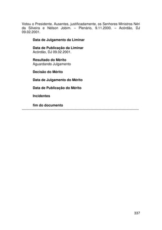 Votou o Presidente. Ausentes, justificadamente, os Senhores Ministros Néri
da Silveira e Nélson Jobim. – Plenário, 9.11.2000. – Acórdão, DJ
09.02.2001.

         Data de Julgamento da Liminar

         Data de Publicação da Liminar
         Acórdão, DJ 09.02.2001.

         Resultado do Mérito
         Aguardando Julgamento

         Decisão do Mérito

         Data de Julgamento do Mérito

         Data de Publicação do Mérito

         Incidentes

         fim do documento
-----------------------------------------------------------------------------------------------------




                                                                                                 337
 