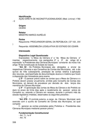 Identificação
      AÇÃO DIRETA DE INCONSTITUCIONALIDADE (Med. Liminar) 1780
-0

      Origem
      CEARÁ

      Relator
      MINISTRO MARCO AURÉLIO

      Partes
      Requerente: PROCURADOR-GERAL DA REPÚBLICA ( CF 103 , 0VI
)
      Requerido: ASSEMBLÉIA LEGISLATIVA DO ESTADO DO CEARÁ

      Interessado

        Dispositivo Legal Questionado
        Expressões: “a Mesa da Câmara e” e “da Mesa da Câmara e”
insertas, respectivamente, nos parágrafos 2º e 3º do artigo 42 e
expressão “e Presidentes das Câmaras Municipais” constante do inciso I do
artigo 78 da Constituição do Estado do Ceará.
        “Art. 42 - Os Prefeitos Municipais são obrigados a enviar às
respectivas Câmaras e aos Conselhos de Contas dos Municípios, até o dia
quinze do mês subseqüente, prestação de contas relativa à aplicação
dos recursos, acompanhada da documentação alusiva à matéria que ficará
à disposição dos Vereadores para exame.
        § 2º - O parecer prévio sobre as contas que a Mesa da Câmara e o
Prefeito devem prestar anualmente, emitido pelo Conselho de Contas dos
Municípios, só deixará de prevalecer por decisão de dois terços dos
membros da Câmara Municipal .
        § 3º - A apreciação das contas da Mesa da Câmara e do Prefeito se
dará no prazo de trinta dias após o recebimento do parecer prévio do
Conselho ou, estando a Câmara em recesso, durante o primeiro mês da
sessão legislativa imediata, observados os seguintes preceitos :
            ( . . . )”
        “Art. 078 - O controle externo, a cargo da Câmara Municipal, será
exercido com o auxílio do Conselho de Contas dos Municípios, ao qual
compete:
        I - apreciar as contas prestadas pelos Prefeitos e Presidentes das
Câmaras Municipais mediante parecer prévio;”

      Fundamentação Constitucional
      - Art. 71, I e II
      - Art. 75

338
 