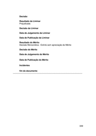 Decisão

         Resultado da Liminar
         Prejudicada

         Decisão da Liminar

         Data de Julgamento da Liminar

         Data de Publicação da Liminar

         Resultado do Mérito
         Decisão Monocrática - Extinto sem apreciação do Mérito

         Decisão do Mérito

         Data de Julgamento do Mérito

         Data de Publicação do Mérito

         Incidentes

         fim do documento
-----------------------------------------------------------------------------------------------------




                                                                                                 339
 