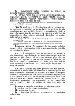 IV - subvencionar cultos religiosos ou igrejas, ou
dificultar-lhes seu funcionamento;
       *V - atribuir nome de pessoa viva a avenida, praça, rua,
logradouro, ponte, reservatório de água, viaduto, praça de
esporte, biblioteca, hospital, maternidade, edifício público,
auditórios, cidades e salas de aula.
              *Argüida a inconstitucionalidade na ADIn nº 307-1, aguardando julgamento do
     mérito. Ver ADIn 307-1 no Anexo I.

       *Art. 21. Ao Estado do Ceará cabe explorar diretamente,
ou mediante concessão, na forma da lei, os serviços de gás
canalizado em seu território, incluído o fornecimento direto a
partir de gasodutos de transporte, de maneira a atender às
necessidades dos setores industrial, domiciliar, comercial,
auto-motivo e outros.
              *Redação dada pela Emenda Constitucional nº 32, de 14 de outubro de 1997 -
     D.O. de 22.10.1997.
              *Redação anterior: Art. 21. Ao Estado do Ceará cabe explorar diretamente,
     mediante empresa estadual, com exclusividade de distribuição, os serviços locais de gás
     canalizado.
     Parágrafo único. Os serviços de transporte coletivo
devem utilizar, preferencialmente, o gás canalizado, referido
no caput deste artigo.
      Art. 22. É assegurada, nos termos da lei, ao Estado e
aos Municípios, a participação do resultado da exploração de
petróleo e gás natural, de recursos hídricos, para fins de
geração de energia e de outros recursos minerais no
respectivo território, plataforma continental, mar territorial ou
zona econômica exclusiva, ou compensação financeira por
essa exploração.
       Art. 23. As praias são bens públicos de uso comum,
inalienáveis e destinadas perenemente à utilidade geral dos
seus habitantes, cabendo ao Estado e a seus Municípios
costeiros compartilharem das responsabilidades de promover
a sua defesa e impedir, na forma da lei estadual, toda obra
humana que as possam desnaturar, prejudicando as suas
finalidades essenciais, na expressão de seu patrimônio
natural, histórico, étnico e cultural, incluindo, nas áreas de
praias:
       I - recursos naturais, renováveis ou não-renováveis;
       II - recifes, parcéis e bancos de algas;
       III - restingas e dunas;
       IV - florestas litorâneas, manguezais e pradarias
submersas;
34
 