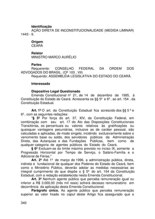 Identificação
       AÇÃO DIRETA DE INCONSTITUCIONALIDADE (MEDIDA LIMINAR)
1443 - 9.

      Origem
      CEARÁ

      Relator
      MINISTRO MARCO AURÉLIO

    Partes
    Requerente:   CONSELHO      FEDERAL  DA   ORDEM   DOS
ADVOGADOS DO BRASIL. (CF 103 , VII)
    Requerido: ASSEMBLÉIA LEGISLATIVA DO ESTADO DO CEARÁ.

      Interessado

       Dispositivo Legal Questionado
       Emenda Constitucional nº 21, de 14 de dezembro de 1995, à
Constituição do Estado do Ceará. Acrescenta os §§ 5º e 6º, ao art. 154 , da
Constituição Estadual.

        Art. 1º O art. da Constituição Estadual fica acrescido dos §§ 5 º e
6º, com as seguintes redações:
        § 5º Por força do art. 37, XIV, da Constituição Federal, em
combinação com seu art. 17 do Ato das Disposições Constitucionais
Transitórias, os percentuais ou valores relativos às gratificações ou
quaisquer vantagens pecuniárias, inclusive as de caráter pessoal, são
calculadas e aplicadas, de modo singelo, incidindo exclusivamente sobre o
vencimento base ou soldo, dos servidores públicos da Administração
Direta, das Autarquias e das Fundações Públicas, bem como de
qualquer categoria de agentes públicos do Estado do Ceará.
        § 6º Excluam-se do limite máximo previsto no inciso IX, somente a
Progressão Horizontal por Tempo de Serviço, o Salário-Família e o
Adicional de Férias.
        Art. 2º Até 1º de março de 1996, a administração pública, direta,
indireta e fundacional de qualquer dos Poderes do Estado do Ceará, bem
como o Ministério Público, deverão adotar as medidas necessárias ao
integral cumprimento do que dispõe o § 5º do art. 154 da Constituição
Estadual, com a redação estabelecida nesta Emenda Constitucional.
        Art. 3º Nenhum agente público que perceba remuneração igual ou
inferior a R$ 3.000,00 (três mil reais) sofrerá decesso remuneratório em
decorrência da aplicação desta Emenda Constitucional.
        Parágrafo único. Ao agente público que perceba remuneração
superior ao valor fixado no caput deste Artigo fica assegurado que o

340
 