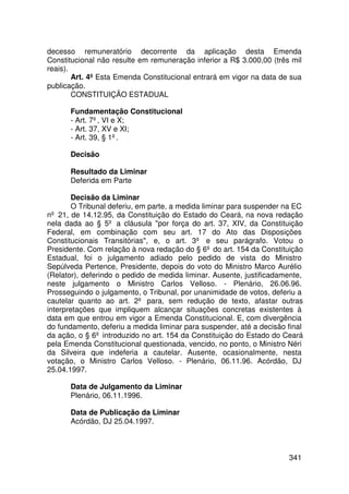 decesso remuneratório decorrente da aplicação desta Emenda
Constitucional não resulte em remuneração inferior a R$ 3.000,00 (três mil
reais).
        Art. 4º Esta Emenda Constitucional entrará em vigor na data de sua
publicação.
        CONSTITUIÇÃO ESTADUAL

      Fundamentação Constitucional
      - Art. 7º, VI e X;
      - Art. 37, XV e XI;
      - Art. 39, § 1º.

      Decisão

      Resultado da Liminar
      Deferida em Parte

        Decisão da Liminar
        O Tribunal deferiu, em parte, a medida liminar para suspender na EC
nº 21, de 14.12.95, da Constituição do Estado do Ceará, na nova redação
nela dada ao § 5º a cláusula por força do art. 37, XIV, da Constituição
Federal, em combinação com seu art. 17 do Ato das Disposições
Constitucionais Transitórias, e, o art. 3º e seu parágrafo. Votou o
Presidente. Com relação à nova redação do § 6º do art. 154 da Constituição
Estadual, foi o julgamento adiado pelo pedido de vista do Ministro
Sepúlveda Pertence, Presidente, depois do voto do Ministro Marco Aurélio
(Relator), deferindo o pedido de medida liminar. Ausente, justificadamente,
neste julgamento o Ministro Carlos Velloso. - Plenário, 26.06.96.
Prosseguindo o julgamento, o Tribunal, por unanimidade de votos, deferiu a
cautelar quanto ao art. 2º para, sem redução de texto, afastar outras
interpretações que impliquem alcançar situações concretas existentes à
data em que entrou em vigor a Emenda Constitucional. E, com divergência
do fundamento, deferiu a medida liminar para suspender, até a decisão final
da ação, o § 6º introduzido no art. 154 da Constituição do Estado do Ceará
pela Emenda Constitucional questionada, vencido, no ponto, o Ministro Néri
da Silveira que indeferia a cautelar. Ausente, ocasionalmente, nesta
votação, o Ministro Carlos Velloso. - Plenário, 06.11.96. Acórdão, DJ
25.04.1997.

      Data de Julgamento da Liminar
      Plenário, 06.11.1996.

      Data de Publicação da Liminar
      Acórdão, DJ 25.04.1997.



                                                                      341
 