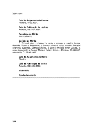 22.04.1994.


         Data de Julgamento da Liminar
         Plenário, 10.02.1994.

         Data de Publicação da Liminar
         Acórdão, DJ 22.04.1994.

         Resultado do Mérito
         Não conhecido

       Decisão do Mérito
       O Tribunal não conheceu da ação e cassou a medida liminar
deferida. Votou o Presidente, o Senhor Ministro Marco Aurélio. Decisão
unânime; ausentes, justificadamente, o Senhor Ministro Ilmar Galvão, e,
neste julgamento, o Senhor Ministro Nelson Jobim. – Plenário, 05.06.2002.
– Acórdão, DJ 09.08.2002.

         Data de Julgamento do Mérito
         Plenário

         Data de Publicação do Mérito
         Acórdão, DJ 09.08.2002.

         Incidentes

         fim do documento
-----------------------------------------------------------------------------------------------------




344
 
