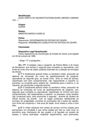 Identificação
       AÇÃO DIRETA DE INCONSTITUCIONALIDADE (MEDIDA LIMINAR)
749 - 1.

       Origem
       CEARÁ

       Relator
       MINISTRO MARCO AURÉLIO

       Partes
       Requerente: GOVERNADOR DO ESTADO DO CEARÁ.
       Requerido: ASSEMBLÉIA LEGISLATIVA DO ESTADO DO CEARÁ.

       Interessado

      Dispositivo Legal Questionado
      Vários dispositivos da Constituição do Estado do Ceará, promulgada
em 05 de outubro de 1989.

       - Artigo 177 e parágrafos ;

        Art. 177. O soldado, cabo e sargento, da Polícia Militar e do Corpo
de Bombeiros, que tenham o segundo grau completo ou equivalente, com
limite de trinta anos de idade, poderão submeter-se a seleção de formação
de oficiais.
        § 1º O Subtenente policial militar ou bombeiro militar, possuidor de
diploma de conclusão de curso de aperfeiçoamento de sargento,
equivalente ao segundo grau, ao contar trinta anos ou mais de serviço,
classificado com bom comportamento, não respondendo a inquérito ou
processo, ou cumprido pena, poderá ser transferido para a reserva, e, ao
requerer, ser promovido a segundo tenente.
        § 2º O Subtenente policial militar ou bombeiro militar, possuidor de
diploma de conclusão de curso de aperfeiçoamento de sargento, com
segundo grau completo ou equivalente, classificado no mínimo com bom
comportamento, não respondendo a inquérito ou processo, como também
não cumprindo pena, será promovido a segundo - tenente do Quadro de
Oficial Auxiliar, de acordo com as vagas existentes, obedecendo ao
princípio de antigüidade, correndo as promoções até o posto de capitão,
com limite até cinqüenta e três anos de idade, onze meses e vinte e nove
dias .
        § 3º O militar estadual com tempo de serviço mínimo exigido para
permanecer em atividade e que tenha estado por três ou mais anos no
penúltimo grau hierárquico do seu quadro e já figurado em quadro de
acesso a ultima promoção, mediante requerimento, será promovido,

                                                                        345
 