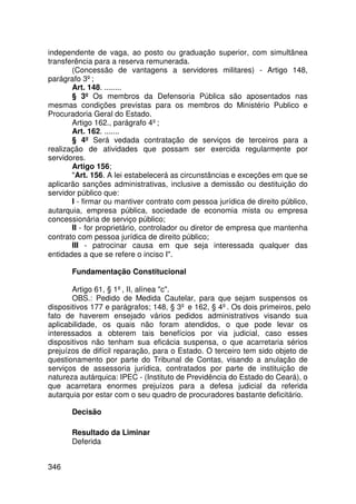 independente de vaga, ao posto ou graduação superior, com simultânea
transferência para a reserva remunerada.
       (Concessão de vantagens a servidores militares) - Artigo 148,
parágrafo 3º;
       Art. 148. ........
       § 3º Os membros da Defensoria Pública são aposentados nas
mesmas condições previstas para os membros do Ministério Publico e
Procuradoria Geral do Estado.
       Artigo 162., parágrafo 4º;
       Art. 162. .......
       § 4º Será vedada contratação de serviços de terceiros para a
realização de atividades que possam ser exercida regularmente por
servidores.
       Artigo 156;
       Art. 156. A lei estabelecerá as circunstâncias e exceções em que se
aplicarão sanções administrativas, inclusive a demissão ou destituição do
servidor público que:
       I - firmar ou mantiver contrato com pessoa jurídica de direito público,
autarquia, empresa pública, sociedade de economia mista ou empresa
concessionária de serviço público;
       II - for proprietário, controlador ou diretor de empresa que mantenha
contrato com pessoa jurídica de direito público;
       III - patrocinar causa em que seja interessada qualquer das
entidades a que se refere o inciso I.

       Fundamentação Constitucional

       Artigo 61, § 1º, II, alínea c.
       OBS.: Pedido de Medida Cautelar, para que sejam suspensos os
dispositivos 177 e parágrafos; 148, § 3º e 162, § 4º. Os dois primeiros, pelo
fato de haverem ensejado vários pedidos administrativos visando sua
aplicabilidade, os quais não foram atendidos, o que pode levar os
interessados a obterem tais benefícios por via judicial, caso esses
dispositivos não tenham sua eficácia suspensa, o que acarretaria sérios
prejuízos de difícil reparação, para o Estado. O terceiro tem sido objeto de
questionamento por parte do Tribunal de Contas, visando a anulação de
serviços de assessoria jurídica, contratados por parte de instituição de
natureza autárquica: IPEC - (Instituto de Previdência do Estado do Ceará), o
que acarretara enormes prejuízos para a defesa judicial da referida
autarquia por estar com o seu quadro de procuradores bastante deficitário.

       Decisão

       Resultado da Liminar
       Deferida


346
 