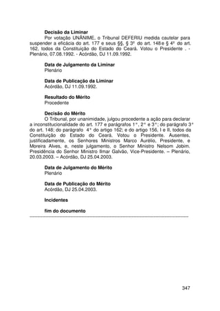 Decisão da Liminar
       Por votação UNÂNIME, o Tribunal DEFERIU medida cautelar para
suspender a eficácia do art. 177 e seus §§, § 3º do art. 148 e § 4º do art.
162, todos da Constituição do Estado do Ceará. Votou o Presidente . -
Plenário, 07.08.1992. - Acórdão, DJ 11.09.1992.

         Data de Julgamento da Liminar
         Plenário

         Data de Publicação da Liminar
         Acórdão, DJ 11.09.1992.

         Resultado do Mérito
         Procedente

         Decisão do Mérito
         O Tribunal, por unanimidade, julgou procedente a ação para declarar
a inconstitucionalidade do art. 177 e parágrafos 1°, 2° e 3°; do parágrafo 3°
do art. 148; do parágrafo 4° do artigo 162; e do artigo 156, I e II, todos da
Constituição do Estado do Ceará. Votou o Presidente. Ausentes,
justificadamente, os Senhores Ministros Marco Aurélio, Presidente, e
Moreira Alves, e, neste julgamento, o Senhor Ministro Nelsom Jobim.
Presidência do Senhor Ministro Ilmar Galvão, Vice-Presidente. – Plenário,
20.03.2003. – Acórdão, DJ 25.04.2003.

         Data de Julgamento do Mérito
         Plenário

         Data de Publicação do Mérito
         Acórdão, DJ 25.04.2003.

         Incidentes

         fim do documento
-----------------------------------------------------------------------------------------------------




                                                                                                 347
 
