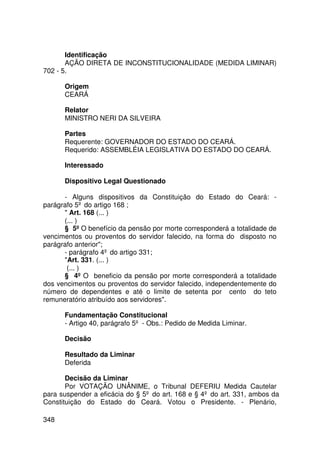 Identificação
       AÇÃO DIRETA DE INCONSTITUCIONALIDADE (MEDIDA LIMINAR)
702 - 5.

      Origem
      CEARÁ

      Relator
      MINISTRO NERI DA SILVEIRA

      Partes
      Requerente: GOVERNADOR DO ESTADO DO CEARÁ.
      Requerido: ASSEMBLÉIA LEGISLATIVA DO ESTADO DO CEARÁ.

      Interessado

      Dispositivo Legal Questionado

      - Alguns dispositivos da Constituição do Estado do Ceará: -
parágrafo 5º do artigo 168 ;
       Art. 168 (... )
      (... )
      § 5º O benefício da pensão por morte corresponderá a totalidade de
vencimentos ou proventos do servidor falecido, na forma do disposto no
parágrafo anterior;
      - parágrafo 4º do artigo 331;
      Art. 331. (... )
       (... )
      § 4º O beneficio da pensão por morte corresponderá a totalidade
dos vencimentos ou proventos do servidor falecido, independentemente do
número de dependentes e até o limite de setenta por cento do teto
remuneratório atribuído aos servidores.

      Fundamentação Constitucional
      - Artigo 40, parágrafo 5º - Obs.: Pedido de Medida Liminar.

      Decisão

      Resultado da Liminar
      Deferida

       Decisão da Liminar
       Por VOTAÇÃO UNÂNIME, o Tribunal DEFERIU Medida Cautelar
para suspender a eficácia do § 5º do art. 168 e § 4º do art. 331, ambos da
Constituição do Estado do Ceará. Votou o Presidente. - Plenário,

348
 