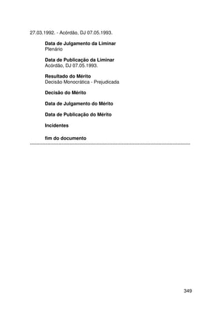 27.03.1992. - Acórdão, DJ 07.05.1993.

         Data de Julgamento da Liminar
         Plenário

         Data de Publicação da Liminar
         Acórdão, DJ 07.05.1993.

         Resultado do Mérito
         Decisão Monocrática - Prejudicada

         Decisão do Mérito

         Data de Julgamento do Mérito

         Data de Publicação do Mérito

         Incidentes

         fim do documento
-----------------------------------------------------------------------------------------------------




                                                                                                 349
 