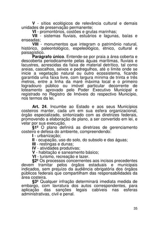 V - sítios ecológicos de relevância cultural e demais
unidades de preservação permanente;
       VI - promontórios, costões e grutas marinhas;
       VII - sistemas fluviais, estuários e lagunas, baías e
enseadas;
       VIII - monumentos que integram o patrimônio natural,
histórico, paleontológico, espeleológico, étnico, cultural e
paisagístico.
       Parágrafo único. Entende-se por praia a área coberta e
descoberta periodicamente pelas águas marítimas, fluviais e
lacustres, acrescidas da faixa de material detrítico, tal como
areias, cascalhos, seixos e pedregulhos, até o limite onde se
inicie a vegetação natural ou outro ecossistema, ficando
garantida uma faixa livre, com largura mínima de trinta e três
metros, entre a linha da maré máxima local e o primeiro
logradouro público ou imóvel particular decorrente de
loteamento aprovado pelo Poder Executivo Municipal e
registrado no Registro de Imóveis do respectivo Município,
nos termos da lei.

      Art. 24. Incumbe ao Estado e aos seus Municípios
costeiros manter, cada um em sua esfera organizacional,
órgão especializado, sintonizado com as diretrizes federais,
promovendo a elaboração de plano, a ser convertido em lei, e
velar por sua execução.
      §1º O plano definirá as diretrizes de gerenciamento
costeiro e defesa do ambiente, compreendendo:
      I - urbanização;
      II - ocupação, uso do solo, do subsolo e das águas;
      III - restingas e dunas;
      IV - atividades produtivas;
      V - habitação e saneamento básico;
      VI - turismo, recreação e lazer.
      §2º Os processos concernentes aos incisos precedentes
devem tramitar pelos órgãos estaduais e municipais
indicados, sem prejuízo da audiência obrigatória dos órgãos
públicos federais que compartilham das responsabilidades da
área costeira.
      §3º Qualquer infração determinará imediata medida de
embargo, com lavratura dos autos correspondentes, para
aplicação das sanções legais cabíveis nas esferas
administrativas, civil e penal.


                                                           35
 