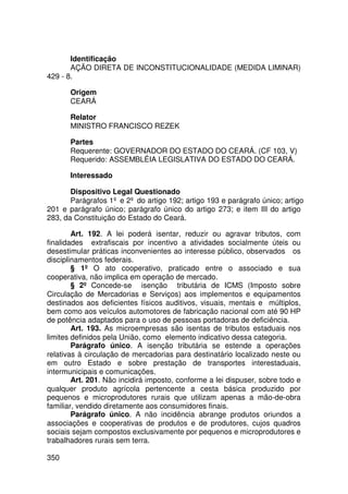 Identificação
       AÇÃO DIRETA DE INCONSTITUCIONALIDADE (MEDIDA LIMINAR)
429 - 8.

       Origem
       CEARÁ

       Relator
       MINISTRO FRANCISCO REZEK

       Partes
       Requerente: GOVERNADOR DO ESTADO DO CEARÁ. (CF 103, V)
       Requerido: ASSEMBLÉIA LEGISLATIVA DO ESTADO DO CEARÁ.

       Interessado

       Dispositivo Legal Questionado
       Parágrafos 1º e 2º do artigo 192; artigo 193 e parágrafo único; artigo
201 e parágrafo único; parágrafo único do artigo 273; e item III do artigo
283, da Constituição do Estado do Ceará.

        Art. 192. A lei poderá isentar, reduzir ou agravar tributos, com
finalidades extrafiscais por incentivo a atividades socialmente úteis ou
desestimular práticas inconvenientes ao interesse público, observados os
disciplinamentos federais.
        § 1º O ato cooperativo, praticado entre o associado e sua
cooperativa, não implica em operação de mercado.
        § 2º Concede-se isenção tributária de ICMS (Imposto sobre
Circulação de Mercadorias e Serviços) aos implementos e equipamentos
destinados aos deficientes físicos auditivos, visuais, mentais e múltiplos,
bem como aos veículos automotores de fabricação nacional com até 90 HP
de potência adaptados para o uso de pessoas portadoras de deficiência.
        Art. 193. As microempresas são isentas de tributos estaduais nos
limites definidos pela União, como elemento indicativo dessa categoria.
        Parágrafo único. A isenção tributária se estende a operações
relativas à circulação de mercadorias para destinatário localizado neste ou
em outro Estado e sobre prestação de transportes interestaduais,
intermunicipais e comunicações.
        Art. 201. Não incidirá imposto, conforme a lei dispuser, sobre todo e
qualquer produto agrícola pertencente a cesta básica produzido por
pequenos e microprodutores rurais que utilizam apenas a mão-de-obra
familiar, vendido diretamente aos consumidores finais.
        Parágrafo único. A não incidência abrange produtos oriundos a
associações e cooperativas de produtos e de produtores, cujos quadros
sociais sejam compostos exclusivamente por pequenos e microprodutores e
trabalhadores rurais sem terra.

350
 