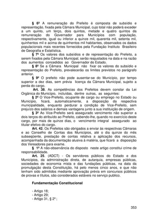 § 6º A remuneração do Prefeito é composta de subsídio e
representação, fixada pela Câmara Municipal, cujo total não poderá exceder
a um quinto, um terço, dois quintos, metade e quatro quintos da
remuneração do Governador para Municípios com população,
respectivamente, igual ou inferior a quinze mil, quarenta mil, setenta mil,
quinhentos mil e acima de quinhentos mil habitantes, observados os dados
populacionais mais recentes fornecidos pela Fundação Instituto Brasileiro
de Geografia e Estatística.
         § 7º Os valores dos subsídios e de representação do Prefeito, a
serem fixados pela Câmara Municipal, serão reajustados na data e na razão
dos aumentos concedidos ao Governador do Estado.
         § 8º Se a Câmara Municipal não fixar os valores do subsídio e
representação do Prefeito, prevalecerão os limites previstos no parágrafo
anterior.
         § 9º O prefeito não pode ausentar-se do Município, por tempo
superior a dez dias, sem prévia licença da Câmara Municipal, sujeito a
perda do cargo.
          Art. 38. As competências dos Prefeitos devem constar da Lei
Orgânica do Município, incluídas, dentre outras, as seguintes:
         § 2º O Vice-Prefeito, ocupante de cargo ou emprego no Estado ou
Município, ficará, automaticamente, a disposição da respectiva
municipalidade, enquanto perdurar a condição de Vice-Prefeito, sem
prejuízo dos salários e demais vantagens junto a sua instituição de origem.
         § 3º Ao Vice-Prefeito será assegurado vencimento não superior a
dois terços do atribuído ao Prefeito, cabendo-lhe, quando no exercício deste
cargo, por mais de quinze dias, o vencimento integral assegurado ao
titular efetivo do cargo.
         Art. 42. Os Prefeitos são obrigados a enviar às respectivas Câmaras
e ao Conselho de Contas dos Municípios, até o dia quinze do mês
subseqüente, prestação de contas relativa a aplicação dos recursos,
acompanhada da documentação alusiva à matéria, que ficará a disposição
dos Vereadores para exame.
         § 1º A não-observância do disposto neste artigo constitui crime de
responsabilidade.
         Art. 25. (ADCT) - Os servidores públicos do Estado e dos
Municípios, da administração direta, de autarquia, empresas públicas,
sociedades de economia mista e das fundações públicas, na data da
promulgação desta Constituição, há pelo menos cinco anos, e que não
tenham sido admitidos mediante aprovação prévia em concursos públicos
de provas e títulos, são considerados estáveis no serviço publico.

       Fundamentação Constitucional

       - Artigo 18;
       - Artigo 29;
       - Artigo 31, § 2º;

                                                                        353
 