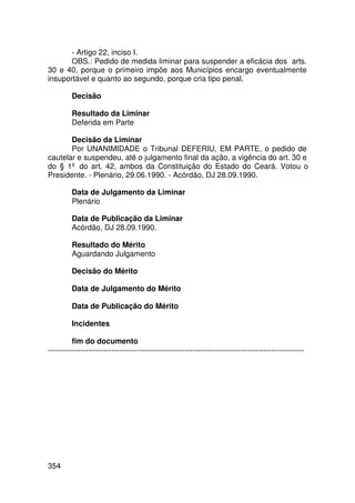 - Artigo 22, inciso I.
       OBS.: Pedido de medida liminar para suspender a eficácia dos arts.
30 e 40, porque o primeiro impõe aos Municípios encargo eventualmente
insuportável e quanto ao segundo, porque cria tipo penal.

         Decisão

         Resultado da Liminar
         Deferida em Parte

       Decisão da Liminar
       Por UNANIMIDADE o Tribunal DEFERIU, EM PARTE, o pedido de
cautelar e suspendeu, até o julgamento final da ação, a vigência do art. 30 e
do § 1º do art. 42, ambos da Constituição do Estado do Ceará. Votou o
Presidente. - Plenário, 29.06.1990. - Acórdão, DJ 28.09.1990.

         Data de Julgamento da Liminar
         Plenário

         Data de Publicação da Liminar
         Acórdão, DJ 28.09.1990.

         Resultado do Mérito
         Aguardando Julgamento

         Decisão do Mérito

         Data de Julgamento do Mérito

         Data de Publicação do Mérito

         Incidentes

         fim do documento
-----------------------------------------------------------------------------------------------------




354
 