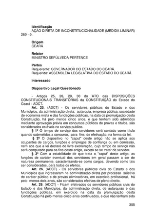 Identificação
       AÇÃO DIRETA DE INCONSTITUCIONALIDADE (MEDIDA LIMINAR)
289 - 9.

      Origem
      CEARÁ

      Relator
      MINISTRO SEPÚLVEDA PERTENCE

      Partes
      Requerente: GOVERNADOR DO ESTADO DO CEARÁ.
      Requerido: ASSEMBLÉIA LEGISLATIVA DO ESTADO DO CEARÁ.

      Interessado

      Dispositivo Legal Questionado

       - Artigos 25, 26, 29, 30 do ATO das DISPOSIÇÕES
CONSTITUCIONAIS TRANSITÓRIAS da CONSTITUIÇÃO do Estado do
Ceará - ADCT.
       Art. 25. (ADCT) - Os servidores públicos do Estado e dos
Municípios, da administração direta, autarquia, empresa pública, sociedade
de economia mista e das fundações públicas, na data da promulgação desta
Constituição, há pelo menos cinco anos, e que tenham sido admitidos
mediante aprovação prévia em concursos públicos de provas e títulos, são
considerados estáveis no serviço publico.
       § 1º O tempo de serviço dos servidores será contado como título
quando submetidos a concurso, para fins de efetivação, na forma da lei.
        § 2º O dispositivo no caput deste artigo não se aplica aos
ocupantes de cargos, funções e empregos de confiança ou em comissão,
nem aos que a lei declare de livre exoneração, cujo tempo de serviço não
será computado para os fins deste artigo, exceto se se tratar de servidor.
       § 3º Com a estabilidade de que trata o caput deste artigo, as
funções de caráter eventual dos servidores em geral passam a ser de
natureza permanente, caracterizando-se como cargos, devendo como tais
ser considerados, para todos os efeitos.
       Art. 26. (ADCT) - Os servidores públicos civis do Estado e dos
Municípios que ingressaram na administração direta por processo seletivo
de caráter público e de provas eliminatórias, em exercício profissional, há
pelo menos dois anos, são considerados efetivos de pleno direito.
       Art. 29. (ADCT) - Ficam efetivados os servidores públicos civis do
Estado e dos Municípios, da administração direta, de autarquias e das
fundações públicas, em exercício na data da promulgação desta
Constituição há pelo menos cinco anos continuados, e que não tenham sido

                                                                       355
 